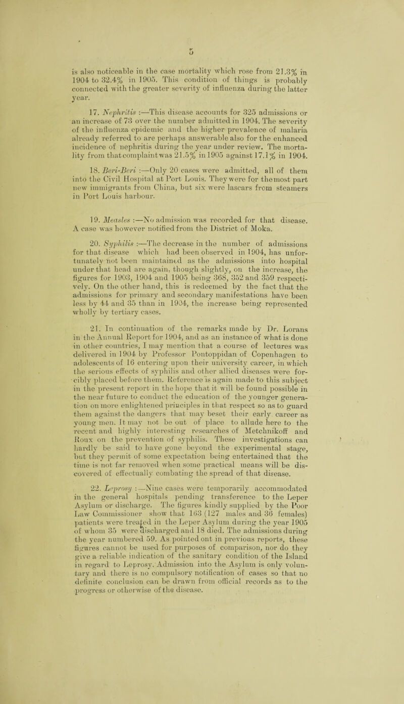 is also noticeable in the case mortality which rose from 21.3% in 1904 to 32.4% in 1905. This condition of things is probably- connected with the greater severity of influenza during the latter year. 17. Nephritis :—This disease accounts for 325 admissions or an increase of 73 over the number admitted in 1904. The severity of the influenza epidemic and the higher prevalence of malaria already referred to are perhaps answerable also for the enhanced incidence of nephritis during the year under review. The morta¬ lity from that complaint was 21.5% inl905 against 17.1% in 1904. 18. Beri-Beri -.—Only 20 cases were admitted, all of them into the Civil Hospital at Port Louis. They were for the most part new immigrants from China, but six were lascars from steamers in Port Louis harbour. 19. Measles :—No admission was recorded for that disease. A case was however notified from the District of Moka. 20. Syphilis :—The decrease in the number of admissions for that disease which had been observed in 1904, has unfor¬ tunately not been maintained as the admissions into hospital under that head are again, though slightly, on the increase, the figures for 1903, 1904 and 1905 being 368, 352 and 359 respecti¬ vely. On the other hand, this is redeemed by the fact that the admissions for primary and secondary manifestations have been less by 44 and 35 than in 1904, the increase being represented wholly by tertiary cases. 21. In continuation of the remarks made by Dr. Lorans in the Annual Report for 1904, and as an instance of what is done in other countries, I may mention that a course of lectures was delivered in 1904 by Professor Pontoppidan of Copenhagen to adolescents of 16 entering upon their university career, in which the serious effects of syphilis and other allied diseases were for¬ cibly placed before them. Reference is again made to this subject in the present report in the hope that it will be found possible in the near future to conduct the education of the younger genera¬ tion on more enlightened principles in that respect so as to guard them against the dangers that may beset their early career as young men. It may not be out of place to allude here to the recent and highly interesting researches of Metchnikoff and Roux on the prevention of syphilis. These investigations can hardly be said to have gone beyond the experimental stage, but they permit of some expectation being entertained that the time is not far removed when some practical means will be dis¬ covered of effectually combating the spread of that disease. 22. Leprosy :—Nine cases were temporarily accommodated in the general hospitals pending transference to the Leper Asylum or discharge. The figures kindly supplied by the Poor Law Commissioner show that 163 (127 males and 36 females) patients were treated in the Leper Asylum during the year 1905 of whom 35 were discharged and 18 died. The admissions during the year numbered 59. As pointed ont in previous reports, these figures cannot be used for purposes of comparison, nor do they give a reliable indication of the sanitary condition of the Island in regard to Leprosy. Admission into the Asylum is only volun¬ tary and there is no compulsory notification of cases so that no definite conclusion can be drawn from official records as to the progress or otherwise of the disease.