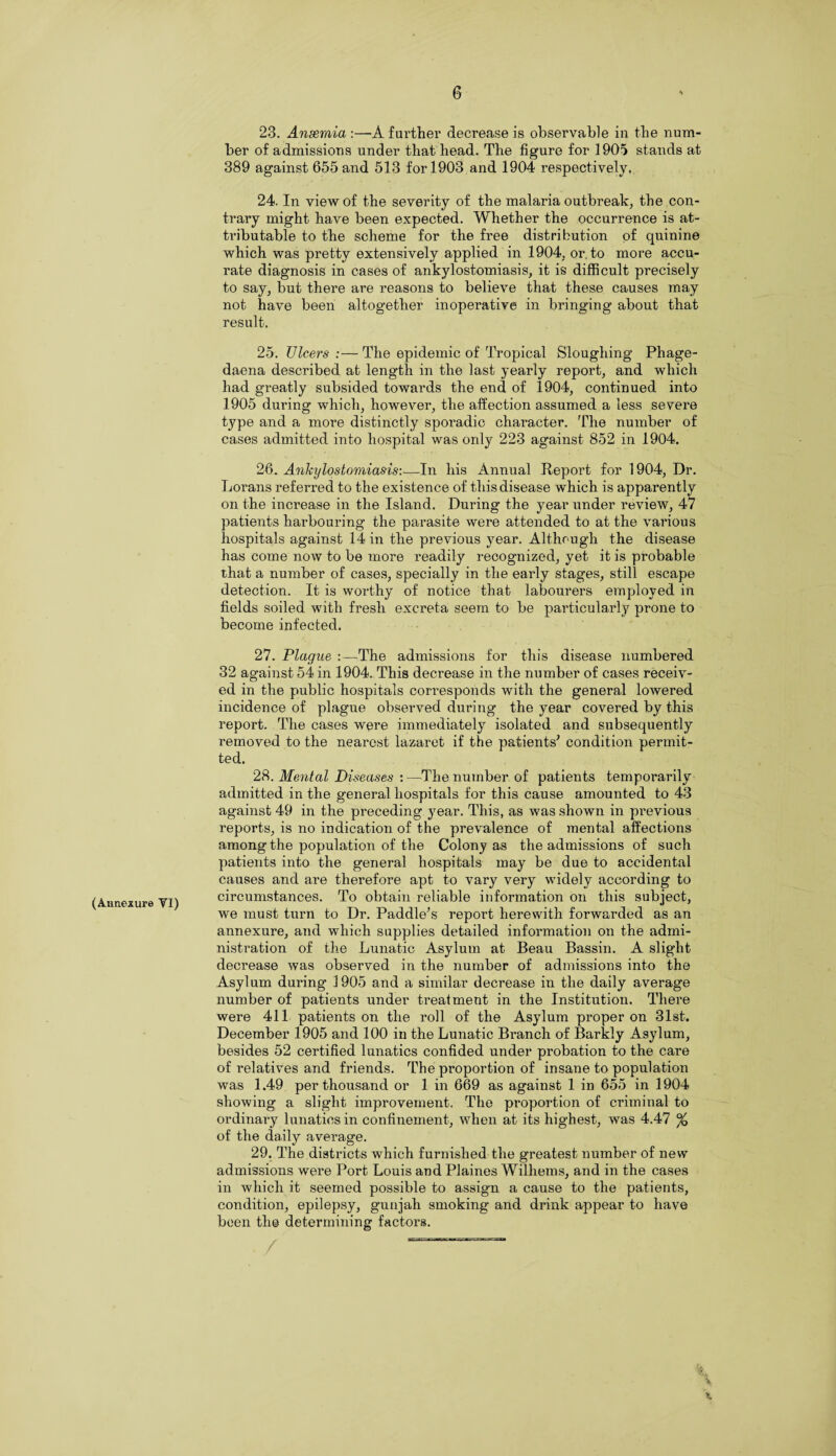 (Aimexure VI) 23. Anaemia:—A further decrease is observable in the num¬ ber of admissions under that head. The figure for 1905 stands at 389 against 655 and 513 for 1903 and 1904 respectively. 24. In view of the severity of the malaria outbreak, the con¬ trary might have been expected. Whether the occurrence is at¬ tributable to the scheme for the free distribution of quinine which was pretty extensively applied in 1904, or. to more accu¬ rate diagnosis in cases of ankylostomiasis, it is difficult precisely to say, but there are reasons to believe that these causes may not have been altogether inoperative in bringing about that result. 25. Ulcers :— The epidemic of Tropical Sloughing Phage- daena described at length in the last yearly report, and which had greatly subsided towards the end of 1904, continued into 1905 during which, however, the affection assumed a less severe type and a more distinctly sporadic character. The number of cases admitted into hospital was only 223 against 852 in 1904. 26. Ankylostomiasis:—In his Annual Report for 1904, Dr. Lorans referred to the existence of this disease which is apparently on the increase in the Island. During the year under review, 47 patients hai'bouring the parasite were attended to at the various hospitals against 14 in the previous year. Although the disease has come now to be more readily recognized, yet it is probable that a number of cases, specially in the early stages, still escape detection. It is worthy of notice that labourers employed in fields soiled with fresh excreta seem to be particularly prone to become infected. 27. Plague :—The admissions for this disease numbered 32 against 54 in 1904. This decrease in the number of cases receiv¬ ed in the public hospitals corresponds with the general lowered incidence of plague observed during the year covered by this report. The cases were immediately isolated and subsequently removed to the nearest lazaret if the patients' condition permit¬ ted. 28. Mental Diseases :—The number of patients temporarily admitted in the general hospitals for this cause amounted to 43 against 49 in the preceding year. This, as was shown in previous reports, is no indication of the prevalence of mental affections among the population of the Colony as the admissions of such patients into the general hospitals may be due to accidental causes and are therefore apt to vary very widely according to circumstances. To obtain reliable information on this subject, we must turn to Dr. Paddle's report herewith forwarded as an annexure, and which supplies detailed information on the admi¬ nistration of the Lunatic Asylum at Beau Bassin. A slight decrease was observed in the number of admissions into the Asylum during 1905 and a similar decrease in the daily average number of patients under treatment in the Institution. There were 411 patients on the roll of the Asylum proper on 31st. December 1905 and 100 in the Lunatic Branch of Barkly Asylum, besides 52 certified lunatics confided under probation to the care of relatives and friends. The proportion of insane to population was 1.49 per thousand or 1 in 669 as against 1 in 655 in 1904 showing a slight improvement. The proportion of criminal to ordinary lunatics in confinement, when at its highest, was 4.47 % of the daily average. 29. The districts which furnished the greatest number of new admissions were Port Louis and Plaines Wilhems, and in the cases in which it seemed possible to assign a cause to the patients, condition, epilepsy, gunjah smoking and drink appear to have been the determining factors. % % x.
