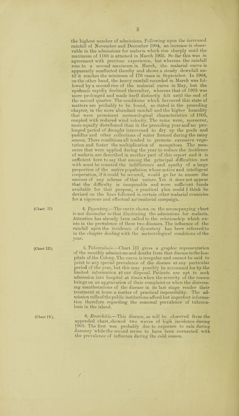 (Chart II) (Chart III) (Chart IV). the highest number of admissions. Following upon the increased rainfall of November and December 1904, an increase is obser¬ vable in the admissions for malaria which rise sharply until the maximum of 1166 is attained in March 1905. So far this was in agreement with previous experience, but whereas the rainfall rose to a second maximum in March, the malarial curve is apparently unaffected thereby and show's a steady downfall un¬ til it reaches the minimum of 176 cases in September. In 1904, on the other hand, the heavy rainfall recorded in March was fol¬ lowed by a second rise of the malarial curve in May, but the epidemic rapidly declined thereafter, whereas that of 1905 was more prolonged and made itself distinctly felt until the end of the second quarter. The conditions which favoured this state of matters are probably to be found, as stated in the preceding’ chapter, in the more abundant rainfall and the higher humidity that were prominent meteorological characteristics of 1905, coupled with reduced wind velocity. The rains were, moreover, more equally distributed than in the preceding year and no pro¬ longed period of drought intervened to dry up the pools and puddles and other collections of water formed during the rainy season. These conditions all tended to promote excessive vege¬ tation and foster the multiplication of mosquitoes. The mea¬ sures that were applied during the year to reduce the incidence of malaria are described in another part of this report and it is sufficient here to say that among the principal difficulties met with must be counted the indifference and apathy of a large proportion of the native population wdiose active and intelligent cooperation, if it could be secured, would go far to ensure the success of any scheme of that nature. Yet it does not appear that the difficulty is insuperable and were sufficient funds available for that purpose, a practical plan could I think be devised on the lines followed in certain other malarial countries for a vigorous and effectual antimalarial campaign. 4. Dysentery.-—The curve shown on the accompanying chart is not dissimilar to that illustrating the admissions for malaria. Attention has already been called to the relationship which ex¬ ists in the prevalence of these two diseases. The influence of the rainfall upon the incidence of dysentery has been referred to in the chapter dealing with the meteorological conditions of the year. «/ 5, Tuberculosis.—Chart III gives a graphic representation of the monthly admissions and deaths from that disease in the hos- pitals of the Colony. The curve is irregular and cannot be said to point to any special prevalence of the disease at any particular period of the year, but this may possibly be accounted for by the limited information atom- disposal. Patients are apt to seek admission into hospital at times when the severity of the season brings on an aggravation of their complaint or when the distress¬ ing manifestations of the disease in its last stage render their treatment at home a matter of practical impossibility. The ad¬ mission rolls of the public institutions afford but imperfect informa¬ tion therefore regarding the seasonal prevalence of tubercu¬ losis in the island. 6. Bronchitis.—This disease, as will be observed from the appended chart, showed two waves of high incidence durin 1905. The first wms probably due to exposure to rain durin January while the second seems to have been connected with the prevalence of influenza during the cold season. 3Q CfQ