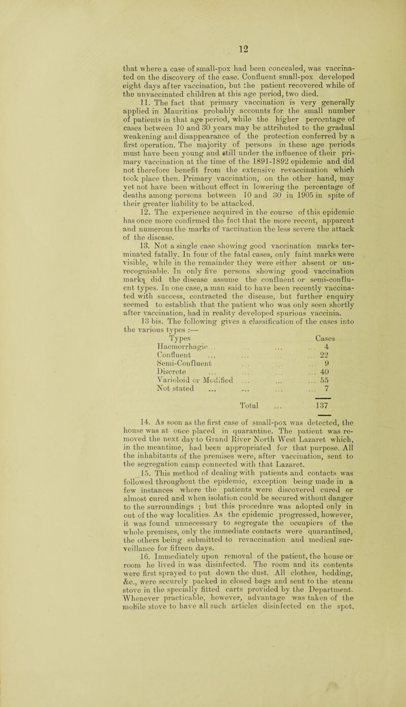 tliat where a case of small-pox liad been concealed, was vaccina¬ ted on the discovery of the case. Confluent small-pox developed eight days after vaccination, but the patient recovered while of the unvaccinated children at this age period, two died. 11. The fact that primary vaccination is very generally applied in Mauritius probably accounts for the small number of patients in that age period, while the higher percentage of cases between 10 and 30 years may be attributed to the gradual weakening and disappearance of the protection conferred by a first operation. The majority of persons in these age periods must have been young and still under the influence of their pri¬ mary vaccination at the time of the 1891-1892 epidemic and did not therefore benefit from the extensive revaccination which took place then. Primary vaccination, on the other hand, may yet not have been without effect in lowering the percentage of deaths among persons between 10 and 30 in 1905 in spite of their greater liability to be attacked. 12. The experience acquired in the course of this epidemic has once more confirmed the fact that the more recent, apparent and numerous the marks of vaccination the less severe the attack of the disease. 13. Not a single case showing good vaccination marks ter¬ minated fatally. In four of the fatal cases, only faint marks were visible, while in the remainder they were either absent or un¬ recognisable. In only five persons showing good vaccination mark% did the disease assume the confluent or semi-conflu¬ ent types. In one case, a man said to have been recently vaccina¬ ted with success, contracted the disease, but further enquiry seemed to establish that the patient who was only seen shortly after vaccination, had in reality developed spurious vaccinia. 13 bis. The following gives a classification of the cases into the various types :— Types Cases Haemorrhagic... ... 4 Confluent ... 22 Semi-Confluent ... 9 Discrete ... 40 Varioloid or Modified ... 55 Not stated ... 7 Total 137 14. As soon as the first case of small-pox was detected, the house was at once placed in quarantine. The patient was re¬ moved the next day to Grand River North West Lazaret which, in the meantime, had been appropriated for that purpose. All the inhabitants of the premises were, after vaccination, sent to the segregation camp connected with that Lazaret. 15. This method of dealing with patients and contacts was followed throughout the epidemic, exception being’ made in a few instances where the patients were discovered cured or almost cured and when isolation could be secured without danger to the surroundings ; but this procedure was adopted only in out of the way localities. As the epidemic progressed, however, it was found unnecessary to segregate the occupiers of the whole premises, only the immediate contacts were quarantined, the others being submitted to revaccination and medical sur¬ veillance for fifteen days. 16. Immediately upon removal of the patient, the house or room he lived in was disinfected. The room and its contents were first sprayed to put down the dust. All clothes, bedding, &c., were securely packed in closed bags and sent to the steam stove in the specially fitted carts provided by the Department. Whenever practicable, hownver, advantage was taken of the mobile stove to have all such articles disinfected on the spot.