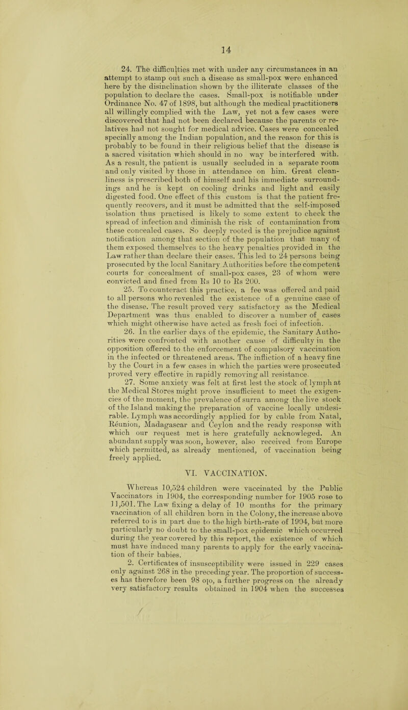 24. The difficulties met with under any circumstances in an attempt to stamp out such a disease as small-pox were enhanced here by the disinclination shown by the illiterate classes of the population to declare the cases. Small-pox is notifiable under Ordinance No. 47 of 1898, but although the medical practitioners all willingly complied with the Law, yet not a few cases were discovered that had not been declared because the parents or re¬ latives had not sought for medical advice. Cases were concealed specially among the Indian population, and the reason for this is probably to be found in their religious belief that the disease is a sacred visitation which should in no way be interfered with. As a result, the patient is usually secluded in a separate room and only visited by those in attendance on him. Great clean¬ liness is prescribed both of himself and his immediate surround¬ ings and he is kept on cooling drinks and light and easily digested food. One effect of this custom is that the patient fre¬ quently recovers, and it must be admitted that the self-imposed isolation thus practised is likely to some extent to check the spread of infection and diminish the risk of contamination from these concealed cases. So deeply rooted is the prejudice against notification among that section of the population that many of them exposed themselves to the heavy penalties provided in the Law rather than declare their cases. This led to 24 persons being prosecuted by the local Sanitary Authorities before the competent courts for concealment of sinall-pox cases, 28 of whom were convicted and fined from Its 10 to Rs 200. 25. To counteract this practice, a fee was offered and paid to all persons who revealed the existence of a genuine case of the disease. The result proved very satisfactory as the Medical Department was thus enabled to discover a number of cases which might otherwise have acted as fresh foci of infection. 26. In the earlier days of the epidemic, the Sanitary Autho¬ rities were confronted with another cause of difficulty in the opposition offered to the enforcement of compulsory vaccination in the infected or threatened areas. The infliction of a heavy fine by the Court in a few cases in which the parties were prosecuted proved very effective in rapidly removing all resistance. 27. Some anxiety was felt at first lest the stock of lymph at the Medical Stores might prove insufficient to meet the exigen¬ cies of the moment, the prevalence of surra among the live stock of the Island making the preparation of vaccine locally undesi¬ rable. Lymph was accordingly applied for by cable from Natal, Reunion, Madagascar and Ceylon and the ready response with which our request met is here gratefully acknowleged. An abundant supply was soon, however, also received from Europe which permitted, as already mentioned, of vaccination being freely applied. VI. VACCINATION. Whereas 10,524 child ren were vaccinated by the Public Vaccinators in 1904, the corresponding number for 1905 rose to 11,501. The Law fixing a delay of 10 months for the primary vaccination of all children born in the Colony, the increase above referred to is in part due to the high birth-rate of 1904, but more particularly no doubt to the small-pox epidemic which occurred during the year covered by this report, the existence of which must have induced many parents to apply for the early vaccina¬ tion of their babies. 2. Certificates of insusceptibility were issued in 229 cases only against 268 in the preceding year. The proportion of success¬ es has therefore been 98 op, a further progress on the already very satisfactory results obtained in 1904 when the successes /