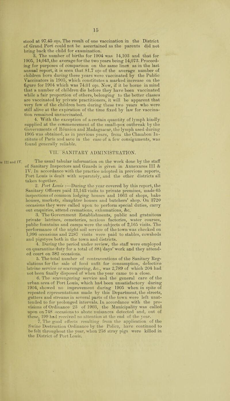 stood at 97.45 ojo. The result of one vaccination in the District of Grand Port could not he ascertained as the parents did not bring back the child for examination. 3. The number of births for 1904 was 14,103 and that for 1905, 14,043, the average for the two years being 14,073. Proceed¬ ing for purposes of comparison on the same lines as in the last annual report, it is seen that 81.7 oyo of the average number of children born during these years were vaccinated by the Public Vaccinators in 1905, which constitutes a marked increase on the figure for 1904 which was 74.01 op. Now, if it be borne in mind that a number of children die before they have been vaccinated while a fair proportion of others, belonging to the better classes are vaccinated by private practitioners, it will be apparent that very few of the children born during these two years who were still alive at the expiration of the time fixed by law for vaccina¬ tion remained unvaccinated. 4. With the exception of a certain quantity of lymph kindly supplied at the commencement of the small-pox outbreak by the Govennnents of Reunion and Madagascar, the lymph used during 1905 was obtained, as in previous years, from the Chambon In¬ stitute of Paris and save in the case of a few consignments, was found generally reliable. VII. SANITARY ADMINISTRATION. ;s III and IY. The usual tabular information on the work done by the staff of Sanitary Inspectors and Guards is given in Annexures III & IV. In accordance with the practice adopted in previous reports, Port Louis is dealt with separately, and the other districts all taken together. 2. Port Louis :—During the year covered by this report, the Sanitary Officers paid 13,143 visits to private premises, made 65 inspections of common lodging houses and 1663 of shops, bake houses, markets, slaughter houses and butchers’ shop. On 3720 occasions they were called upon to perform special duties, carry out enquiries, attend cremations, exhumations, &c. 3. The Government Establishments, public and gratuitous private latrines, cemeteries, noxious factories, water courses, public fountains and camps were the subjects of 2,165 visits. The performance of the night soil service of the town was checked on 1,996 occasions and 2287 visits were paid to stables, cowsheds and pigstyes both in the town and districts. 4. During the period under review, the staff were employed on quarantine duty for a total of 885 days’ work and they attend¬ ed court on 382 occasions. 5. The total number of contraventions of the Sanitary Reg¬ ulations for the sale of food unfit for consumption, defective latrine service or scavengering, &c., was 2,789 of which 204 had not been finally disposed of when the year came to a close. 6. The scavengering service and the general care of the urban area of Port Louis, which had been unsatisfactory during 1904, showed no improvement during 1905 when in spite of repeated representations made by this Department, the streets, gutters and streams in several parts of the town were left unat¬ tended to for prolonged intervals. In accordance with the pro¬ visions of Ordinance 23 of 1903, the Municipality was called upon on 748 occasions to abate nuisances detected and, out of these, 199 had received no attention at the end of the year. 7. The good effects resulting from the application of the Swine Destruction Ordinance by the Police, have continued to be felt throughout the year, when 258 stray pigs were killed in the District of Port Louis.