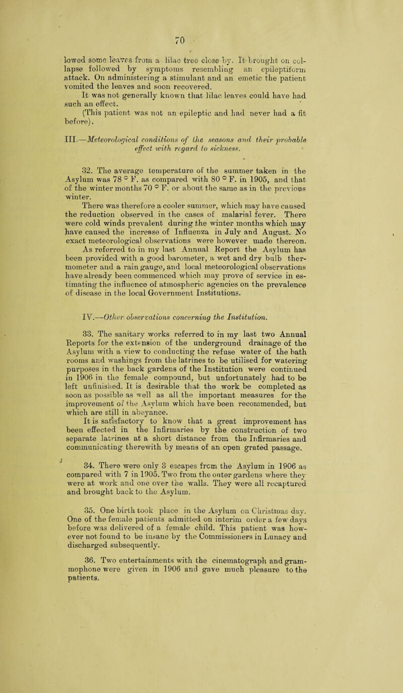 lowed some leaves from a lilac tree close by. It brought on col¬ lapse followed by symptoms resembling an epileptiform attack. On administering a stimulant and an emetic the patient vomited the leaves and soon recovered. It was not generally known that lilac leaves could have had such an effect. (This patient was not an epileptic and had never had a fit before). III.—Meteorological conditions of llie seasons and their probable, effect with regard to sickness. '■ 32. The average temperature of the summer taken in the Asylum was 78 ° F, as compared with 80 ° F. in 1905, and that of the winter months 70 ° F. or about the same as in the previous winter. There was therefore a cooler summer, which may have caused the reduction observed in the cases of malarial fever. There were cold winds prevalent during the winter months which may have caused the increase of Influenza in July and August. No exact meteorological observations were however made thereon. As referred to in my last Annual Report the Asylum has been provided with a good barometer, a wet and dry bulb ther¬ mometer and a rain gauge, and local meteorological observations have already been commenced which may prove of service in es¬ timating the influence of atmospheric agencies on the prevalence of disease in the local Government Institutions. IV.—Other observations concerning the Institution. 33. The sanitary works referred to in my last two Annual Reports for the extension of the underground drainage of the Asylum with a view to conducting the refuse water of the bath rooms and washings from the latrines to be utilised for watering purposes in the back gardens of the Institution were continued in 1906 in the female compound, but unfortunately had to be left unfinished. It is desirable that the work be completed as soon as possible as well as all the important measures for the improvement of the Asylum which have been recommended, but which are still in abeyance. It is satisfactory to know that a great improvement has been effected in the Infirmaries by the construction of two separate latrines at a short distance from the Infirmaries and communicating therewith by means of an open grated passage. 34. There were only 3 escapes from the Asylum in 1906 as compared with 7 in 1905. Two from the outer gardens where they were at work and one over the walls. They were all recaptured and brought back to the Asylum. 35. One birth took place in the Asylum on Christmas day. One of the female patients admitted on interim order a few days before was delivered of a female child. This patient was how¬ ever not found to be insane by the Commissioners in Lunacy and discharged subsequently. 36. Two entertainments with the cinematograph and gram- mophone were given in 1906 and gave much pleasure to the patients.