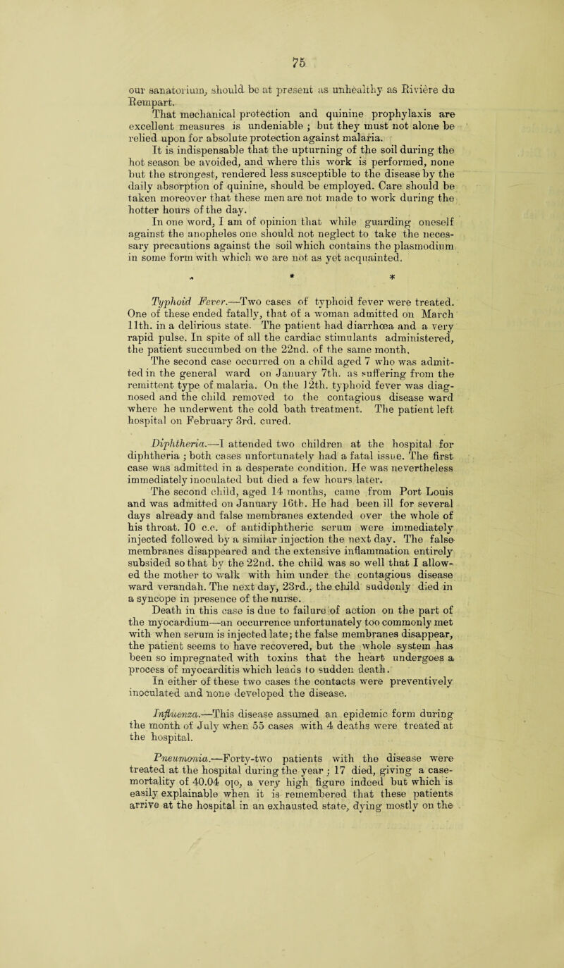 our sanatorium, should be at present as unhealthy as Riviere du Rernpart. That mechanical protection and quinine prophylaxis are excellent measures is undeniable ; but they must not alone be relied upon for absolute protection against malaria. It is indispensable that the upturning of the soil during the hot season be avoided, and where this work is performed, none but the strongest, rendered less susceptible to the disease by the daily absorption of quinine, should be employed. Care should be taken moreover that these men are not made to work during the hotter hours of the day. In one word, I am of opinion that while guarding oneself against the anopheles one should not neglect to take the neces¬ sary precautions against the soil which contains the plasmodium in some form with which we are not as yet acquainted. A ^ ^ Typhoid Fever.—Two cases of typhoid fever were treated. One of these ended fatally, that of a woman admitted on March 11th. in a delirious state. The patient had diarrhoea and a very rapid pulse. In spite of all the cardiac stimulants administered, the patient succumbed on the 22nd. of the same month. The second case occurred on. a child aged 7 who was admit¬ ted in the general ward on January 7th. as suffering from the remittent type of malaria. On the 12th. typhoid fever was diag¬ nosed and the child removed to the contagious disease ward where he underwent the cold bath treatment. The patient left hospital on February 3rd. cured. Diphtheria.—I attended two children at the hospital for diphtheria ; both cases unfortunately had a fatal issue. The first case was admitted in a desperate condition. He was nevertheless immediately inoculated but died a few hours later. The second child, aged 14 months, came from Port Louis and was admitted on January 16th. He had been ill for several days already and false membranes extended over the whole of his throat. 10 c.c. of antidiphtheric serum were immediately injected followed by a similar injection the next day. The false* membranes disappeared and the extensive inflammation entirely subsided so that by the 22nd. the child was so well that I allow¬ ed the mother to walk with him under the contagious disease ward verandah. The next day, 23rd., the child suddenly died in a syncope in presence of the nurse. Death in this case is due to failure of action on the part of the myocardium—an occurrence unfortunately too commonly met with when serum is injected late; the false membranes disappear, the patient seems to have recovered, but the whole system has been so impregnated with toxins that the heart undergoes a process of myocarditis which leads io sudden death. In either of these two cases the contacts were preventively inoculated and none developed the disease. Influenza.—This disease assumed an epidemic form during the month of July when 55 cases with 4 deaths were treated at the hospital. Pneumonia.—Forty-two patients with the disease were treated at the hospital during the year ; 17 died, giving a case- mortality of 40.04 ojo, a very high figure indeed but which is easily explainable when it is remembered that these patients arrive at the hospital in an exhausted state, dying mostly on the