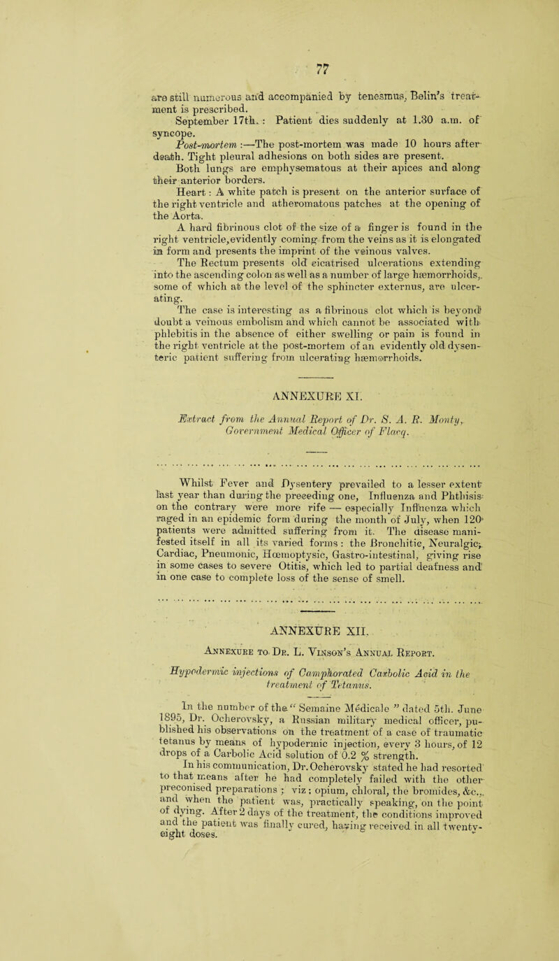 are still numerous and accompanied by tenesmus,, Belin’s treat¬ ment is prescribed, September 17th. : Patient dies suddenly at 1.30 a.m. of syncope. Post-mortem :—The post-mortem was made 10 hours after¬ death. Tight pleural adhesions on both sides are present. Both lungs are emphysematous at their apices and along their anterior borders. Heart: A white patch is present on the anterior suifface of the right ventricle and atheromatous patches at the opening of the Aorta. A hard fibrinous clot of the size of a finger is found in the right ventricle,evidently coming from the veins as it is elongated m form and presents the imprint of the veinous valves. The Rectum presents old cicatrised ulcerations extending into the ascending colon as well as a number of large haemorrhoids,, some of which at the level of the sphincter externus, are ulcer¬ ating. The case is interesting as a fibrinous clot which is beyond? doubt a veinous embolism and which cannot be associated with phlebitis in the absence of either swelling or pain is found in the right ventricle at the post-mortem of an evidently old dysen¬ teric patient suffering from ulcerating haemorrhoids. ANNEXURE XI. Extract from the Annual Report of Dr. 8. A. R. Monty, Government Medical Officer of Flacq. Whilst Fever and Dysentery prevailed to a lesser extent last year than during the preceding one, Influenza and Phthisis on the contrary were more rife — especially Influenza which raged in an epidemic form during the month of July, when 120' patients were admitted suffering from it. The disease mani¬ fested itself in all its varied forms : the Bronchitic, Neuralgic^. Cardiac, Pneumonic, Hoemoptysic, Gastro-intestinal, giving rise in some cases to severe Otitis, which led to partial deafness and1 in one case to complete loss of the sense of smell. ANNEXURE XII. Annexure to. Dr. L. Vinson’s Annual Report. Hypodermic injections of Camphorated Carbolic Acid in the treatment of Tetanus. In the number of the “ Semaine Medicale ” dated 5th. June 1895, Dr. Ocherovsky, a Russian military medical officer, pu¬ blished his observations on the treatment of a case of traumatic tetanus by means of hypodermic injection, every 3 hours, of 12 drops of a Carbolic Acid solution of 0.2 % strength. In his communication, Dr. Ocherovsky stated he had resorted to that means after he had completely failed with the other preconised preparations ; viz ; opium, chloral, the bromides, &c.,, aIul when the patient was, practically speaking, on the point of dying. After 2 days of the treatment, the conditions improved and the patient was finally cured, having received in all twenty- eight doses.