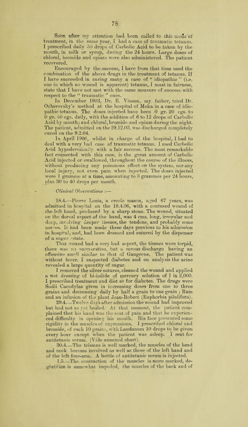 Soon after my attention had been called to this mode’of treatment,, in the same year, I had a case of traumatic tetanus. I prescribed daily 50 drops of Carbolic Acid to be taken by the mouth, in milk or syrup, during the 24 hours. Large doses of chloral, bromide and opium were also administered. The patient recovered. . , Encouraged by the success, I have from that time used the combination of the above drugs in the treatment of tetanus. If I have succeeded in curing many a case of “ idiopathic ” (i.e. one in which no wound is apparent) tetanus, I must in fairness, state that I have not met with the same measure of success with respect to the “ traumatic ” ones.. In December 1903, Dr. E. Vinson, my father, tried Dr. Ocherovsky’s method at the hospital of Moka in a case of idio¬ pathic tetanus. The doses injected have been 0 gr. 20 cgs. to 0 gr. 40 cgs. daily, with the addition of 6 to 12 drops of Carbolic Acid by mouth; and chloral, bromide and opium during the night. The patient, admitted on the 29.12.03, was discharged completely cured on the 9.2.04. In April 1906, whilst in charge of the hospital, I had to deal with a very bad case of traumatic tetanus. I used Carbolic Acid hypodermically with a fair success. The most remarkable fact connected with this case, is the great amount of Carbolic Acid injected or swallowed, throughout the course of the illness, without producing any poisonous effect on the system, nor any local injury, not even pain when injected. The doses injected were 1 gramme at a time, amounting to 3 grammes per 24 hours, plus 30 to 40 drops per mouth. Clinical Observations :— 18.4. —Pierre Louis, a creole mason, aged 67 years, was admitted in hospital on the 18.4.06, with a contused wound of the left hand, produced by a sharp stone. The wound, situated on the dorsal aspect of the hand, was 4 cms. long, irregular and deep, involving deeper tissues, the tendons, and probably some nerves. It had been made three days previous to his admission in hospital, and, had been dressed and sutured by the dispenser of a sugar .‘state. That wound had a very bad aspect, the tissues were torpid, there was no suppuration, but a serous discharge having* an offensive smell similar to that of Gangrene. The patient was without fever. I suspected diabetes and on analysis the urine revealed a large quantity of sugar. I removed the silver sutures, cleaned the wound and applied a wet dressing of bi-iodide of mercury solution of 1 in 2,000. I prescribed treatment and diet as for diabetes. The drugs were Sodii Cacodylas givnn in increasing doses from one to three grains and decreasing daily by half a grain to one grain ; Rum and an infusion of the plant Jean-liobert (Euphorbia piiulifera). 29.4. —-Twelve days after admission the wound had improved but had not as yet healed. At that moment, the patient com¬ plained that his hand was the seat of pain and that he experien¬ ced difficulty in opening his mouth. His face presented some rigidity in the muscles of expressions. I prescribed chloral and bromide, of each 10 grains, with Laudanum 10 drops to be given every hour except when the patient was asleep. I sent for antitetanic serum. (Vide annexed chart). 30.4. —The trismus is well marked, the muscles of the head and neck become involved as well as those of the left hand and of the left fore-arm. A bottle of antitetanic serum is injected. 1.5.—The. contraction of the muscles is more marked, de¬ glutition is somewhat impeded, the muscles of the back and of