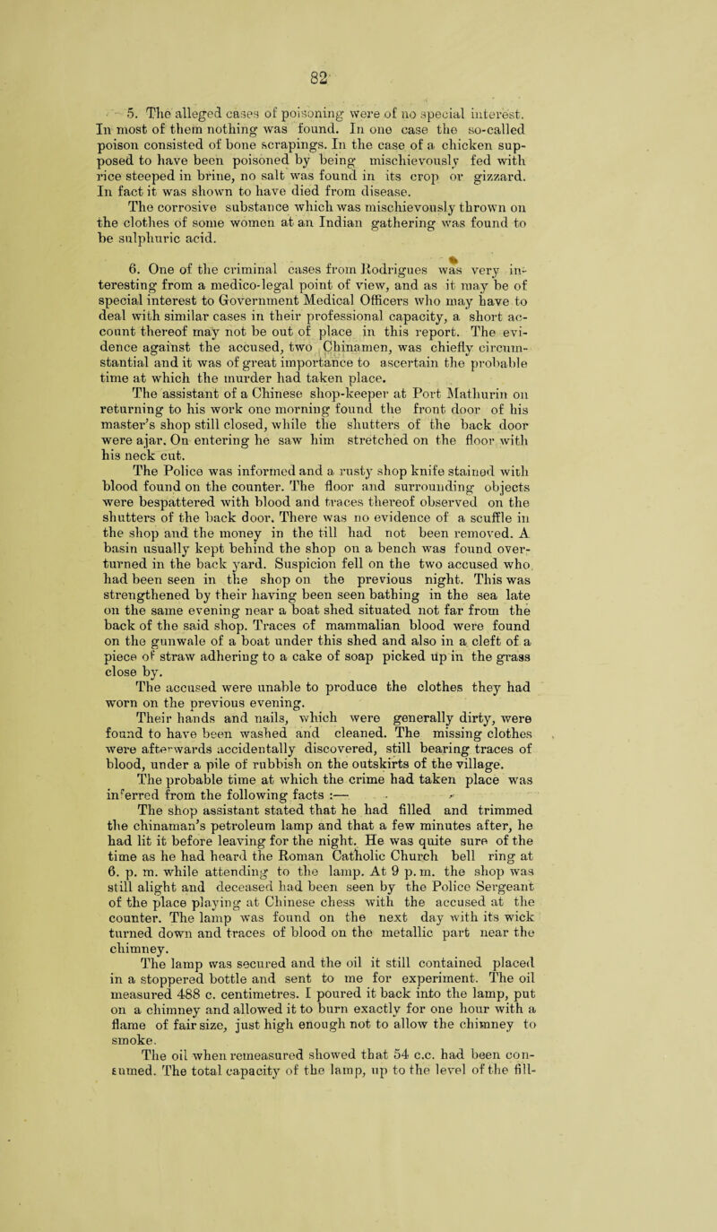 5. The alleged eases of poisoning were of no special interest. In most of them nothing was found. In one case the so-called poison consisted of bone scrapings. In the case of a chicken sup¬ posed to have been poisoned by being mischievously fed with rice steeped in brine, no salt was found in its crop or gizzard. In fact it was shown to have died from disease. The corrosive substance which was mischievously thrown on the clothes of some women at an Indian gathering was found to be sulphuric acid. 6. One of the criminal cases from Rodrigues was very in¬ teresting from a medico-legal point of view, and as it may be of special interest to Government Medical Officers who may have to deal with similar cases in their professional capacity, a short ac¬ count thereof may not be out of place in this report. The evi¬ dence against the accused, two Chinamen, was chieflv circum- stantial and it was of great importance to ascertain the probable time at which the murder had taken place. The assistant of a Chinese shop-keeper at Port Matliurin on returning to his work one morning found the front door of his master’s shop still closed, while the shutters of the back door were ajar. On entering he saw him stretched on the floor with his neck cut. The Police was informed and a rusty shop knife stained with blood found on the counter. The floor and surrounding objects were bespattered with blood and traces thereof observed on the shutters of the back door. There was no evidence of a scuffle in the shop and the money in the till had not been removed. A basin usually kept behind the shop on a bench was found over¬ turned in the back yard. Suspicion fell on the two accused who. had been seen in the shop on the previous night. This was strengthened by their having been seen bathing in the sea late on the same evening near a boat shed situated not far from the back of the said shop. Traces of mammalian blood were found on the gunwale of a boat under this shed and also in a cleft of a piece of straw adhering to a cake of soap picked up in the grass close by. The accused were unable to produce the clothes they had worn on the previous evening. Their hands and nails, which were generally dirty, were found to have been washed and cleaned. The missing clothes were afterwards accidentally discovered, still bearing traces of blood, under a pile of rubbish on the outskirts of the village. The probable time at which the crime had taken place was in’erred from the following facts :— The shop assistant stated that he had filled and trimmed the cliinaman’s petroleum lamp and that a few minutes after, he had lit it before leaving for the night. He was quite sure of the time as he had heard the Roman Catholic Church bell ring at 6. p. m. while attending to the lamp. At 9 p. m. the shop was still alight and deceased had been seen by the Police Sergeant of the place playing at Chinese chess with the accused at the counter. The lamp was found on the next day with its wick turned down and traces of blood on the metallic part near the chimney. The lamp was secured and the oil it still contained placed in a stoppered bottle and sent to me for experiment. The oil measured 488 c. centimetres. I poured it back into the lamp, put on a chimney and allowed it to burn exactly for one hour with a flame of fair size, just high enough not to allow the chimney to smoke. The oil when remeasured showed that 54 c.c. had been con¬ sumed. The total capacity of the lamp, up to the level of the fill-