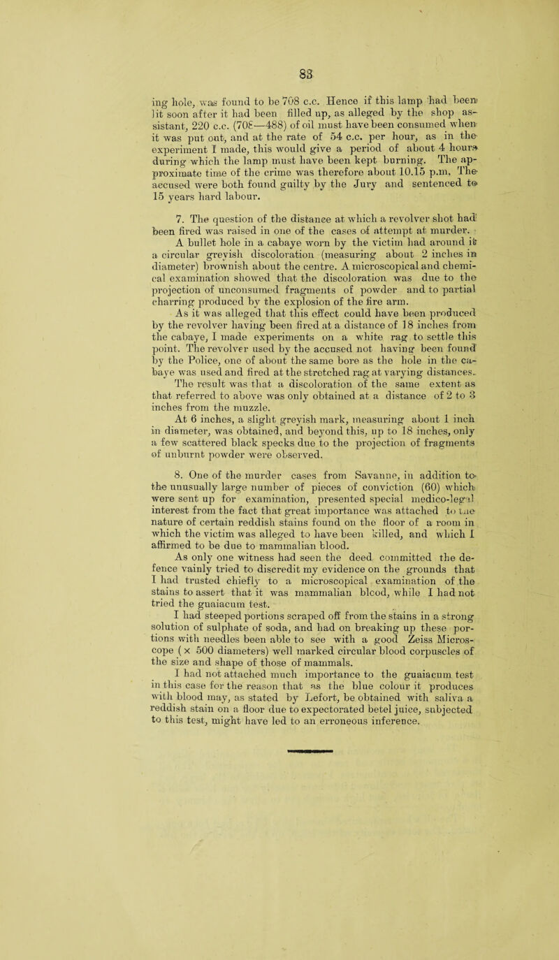 ing hole, was found to be 708 c.c. Hence if this lamp had beem lit soon after it had been filled up, as alleged by the shop as¬ sistant, 220 c.c. (70S—488) of oil must have been consumed when it was put out, and at the rate of 54 c.c. per hour, as in the experiment I made, this would give a period of about 4 hour* during which the lamp must have been kept burning. The ap¬ proximate time of the crime was therefore about 10.15 p.m. The- accused were both found guilty by the Jury and sentenced t© 15 years hard labour. 7. The question of the distance at which a revolver shot had been fired was raised in one of the cases of attempt at murder. A bullet hole in a cabaye worn by the victim had around it a circular greyish discoloration (measuring about 2 inches in diameter) brownish about the centre. A microscopical and chemi¬ cal examination showed that the discoloration was due to the projection of unconsumed fragments of powder and to partial charring produced by the explosion of the fire arm. As it was alleged that this effect could have been produced by the revolver having been fired at a distance of 18 inches from the cabaye, I made experiments on a white rag to settle this point. The revolver used by the accused not having been found by the Police, one of about the same bore as the hole in the ca¬ baye was used and fired at the stretched rag at varying distances. The result was that a discoloration of the same extent as that referred to above was only obtained at a distance of 2 to 3 inches from the muzzle. At 6 inches, a slight greyish mark, measuring about 1 inch in diameter, was obtained, and beyond this, up to 18 inches, only a few scattered black specks due to the projection of fragments of unburnb powder were observed. 8. One of the murder cases from Savanne, in addition to* the unusually large number of pieces of conviction (60) which were sent up for examination, presented special medico-legal interest from the fact that great importance was attached to tne nature of certain reddish stains found on the floor of a room in which the victim was alleged to have been killed, and which I affirmed to be due to mammalian blood. As only one witness had seen the deed committed the de¬ fence vainly tried to discredit my evidence on the grounds that I had trusted chiefly to a microscopical examination of the stains to assert that it was mammalian blcod, while I had not tried the guaiacum test. I had steeped portions scraped off from the stains in a strong- solution of sulphate of soda, and had on breaking up these por¬ tions with needles been able to see with a good Zeiss Micros¬ cope ( x 500 diameters) well marked circular blood corpuscles of the size and shape of those of mammals. I had not attached much importance to the guaiacum test in this case for the reason that as the blue colour it produces with blood may, as stated by Lefort, be obtained with saliva a reddish stain on a floor due to expectorated betel juice, subjected to this test, might have led to an erroneous inference.