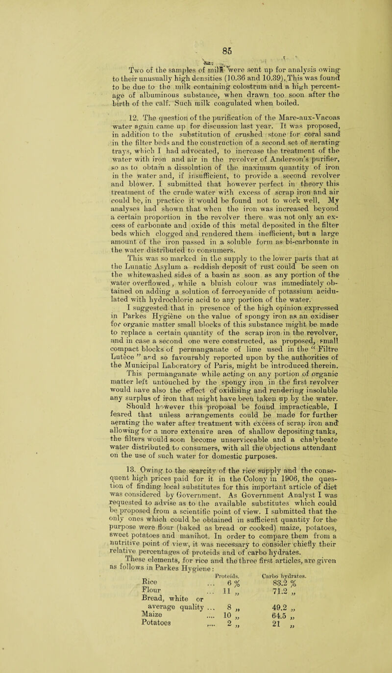 Two of the samples of mill tvere sent up for analysis owing- to their unusually high densities (10.36 and 10.39). This was found to be due to the milk containing colostrum and a high percent¬ age of albuminous substance, when drawn too soon after the birth of the calf. Such milk coagulated wdien boiled. 12. The question of the purification of the Mare-aux-Vacoas water again came up for discussion last year. It was pi’oposed, in addition to the substitution of crushed stone for coral sand in the filter beds and the construction of a second set of aerating trays, which I had advocated, to increase the treatment of the water with iron and air in the revolver of Anderson’s purifier, so as to obtain a dissolution of the maximum quantity of ii*on in the water and, if insufficient, to provide a second revolver and blow'er. I submitted that howrever perfect in theory this treatment of the crude water with excess of scrap iron and air could be, in practice it would be found not to work well. My analyses had shown that when the iron was increased beyond a certain proportion in the revolver there wns not only an ex¬ cess of carbonate and oxide of this metal deposited in the filter beds which clogged and rendered them inefficient, but a large amount of the iron passed in a soluble form as bi-carbonate in the water distributed to consumers. This was so marked in the supply to the lower parts that at the Lunatic Asylum a reddish deposit of rust could be seen on the whitewashed sides of a basin as soon as any portion of the water overflowed, while a bluish colour was immediately ob¬ tained on adding a solution of ferrocyanide of potassium acidu¬ lated with hydrochloric acid to any portion of the water. I suggested that in presence of the high opinion expressed in Parkes Hygiene on the value of spongy iron as an oxidiser for organic matter small blocks of this substance might be made to replace a certain quantity of the scrap iron in the revolver, and in case a second one were constructed, as proposed, small compact blocks of permanganate of lime used in the “ Filtre Lutece ” and so favourably reported upon by the authorities of the Municipal Laboratory of Paris, might be introduced therein. This permanganate while acting on any portion of organic matter left untouched by the spongy iron in the first revolver would have also the effect of oxidising and rendering insoluble any surplus of iron that might have been taken up by the water. Should however this proposal be found impracticable, I feared that unless arrangements could be made for further aerating the water after treatment with excess of scrap iron and allowing for a more extensive area of shallow depositing tanks, the filters would soon become unserviceable and a chalybeate water distributed to consumers, with all the objections attendant on the use of such wTater for domestic purposes. 13. Owing to the scarcity of the rice supply and the conse¬ quent high prices paid for it in the Colony in 1906, the ques¬ tion of finding local substitutes for this important article of diet was considered by Government. As Government Analyst I was requested to advise as to the available substitutes which could be proposed from a scientific point of view. I submitted that the only ones which could be obtained in sufficient quantity for the purpose were flour (baked as bread or cooked) maize, potatoes, sweet potatoes and manihot. In order to compare them from a nutritive point of view, it was necessary to consider chiefly their relative percentages of proteids and of earbo hydrates. These elements, for rice and the three first articles, are given as follows in Parkes Hygiene : Rice Proteids. Carbo hydrab ... 6 % 83.2 % Flour Bread, white or ... 11 „ 71 9 ‘ l.LJ ,, average quality 8 „ 49.2 „ Maize .... 10 „ 64.5 „ Potatoes 2 „ 21 „