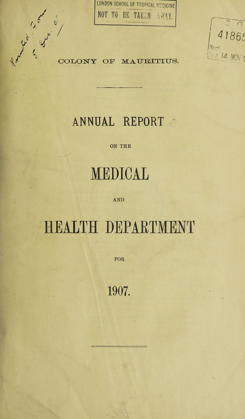 LONDON SCHOOL OF TROPICAL MEDICINE NOT TO BE TAKEN k*M COLONY OH MAURITIUS. ANNUAL REPORT ON THE MEDICAL AND HEALTH DEPARTMENT 1907.