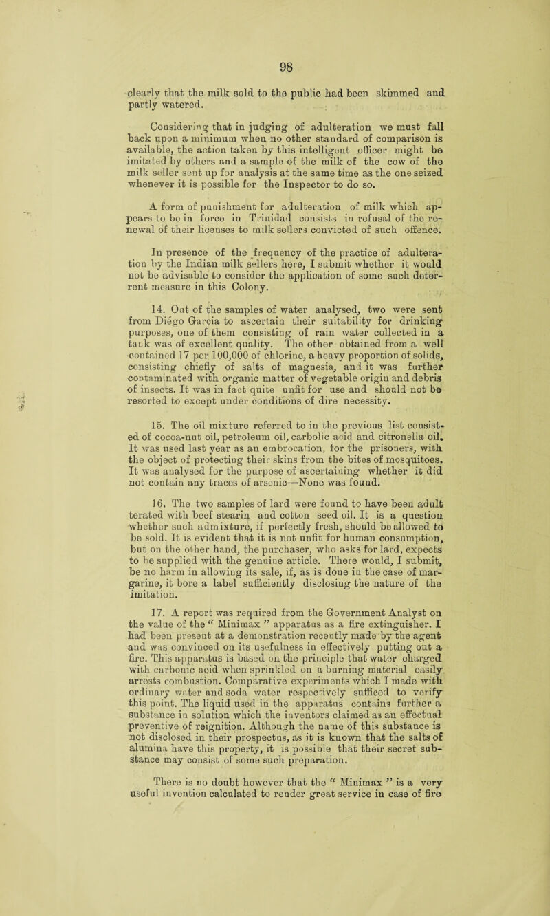 clearly that the milk sold to the public had been skimmed and partly watered. Considering that in judging of adulteration we must fall back upon a minimum when no other standard of comparison is available, the action taken by this intelligent officer might be imitated by others and a sample of the milk of the cow of the milk seller sent up for analysis at the same time as the one seized whenever it is possible for the Inspector to do so. A form of punishment for adulteration of milk which ap¬ pears to be in force in Trinidad consists in refusal of the re¬ newal of their licenses to milk sellers convicted of such offence. In presence of the frequency of the practice of adultera¬ tion by the Indian milk sellers here, I submit whether it would not be advisable to consider the application of some such deter¬ rent measure in this Colony. 14. Out of the samples of water analysed, two were sent from Diego Garcia to ascertain their suitability for drinking purposes, one of them consisting of rain water collected in a tank was of excellent quality. The other obtained from a well contained 17 per 100,000 of chlorine, a heavy proportion of solids, consisting chiefly of salts of magnesia, and it was further contaminated with organic matter of vegetable origin and debris of insects. It was in fact quite unfit for use and should not be resorted to except under conditions of dire necessity. 15. The oil mixture referred to in the previous list consist¬ ed of cocoa-nut oil, petroleum oil, carbolic acid and citronella oil. It was used last year as an embrocation, for the prisoners, with the object of protecting their skins from the bites of mosquitoes. It was analysed for the purpose of ascertaining whether it did not contain any traces of arsenic—None was found. 16. The two samples of lard were found to have been adult terated with beef stearin and cotton seed oil. It is a question whether such admixture, if perfectly fresh, should be allowed to be sold. It is evident that it is not unfit for human consumption, but on the other hand, the purchaser, who asks for lard, expects to be supplied with the genuiue article. There would, I submit, be no harm in allowing its sale, if, as is done in the case of mar¬ garine, it bore a label sufficiently disclosing the nature of the imitation. 17. A report was required from the Government Analyst on the value of the “ Minimax ” apparatus as a fire extinguisher. I had been present at a demonstration recently made by the agent and was convinced on its usefulness in effectively putting out a fire. This apparatus is based on the principle that water charged with carbonic acid when sprinkled on a burning material easily arrests combustion. Comparative experiments which I made with, ordinary water and soda water respectively sufficed to verify this point. The liquid used in the apparatus contains further a substance in solution which the inventors claimed as an effectual preventive of reignition. Although the name of this substance is not disclosed in their prospectus, as it is known that the salts of alumina have this property, it is possible that their secret sub¬ stance may consist of some such preparation. There is no doubt however that the “ Minimax is a very useful invention calculated to render great service in case of fire