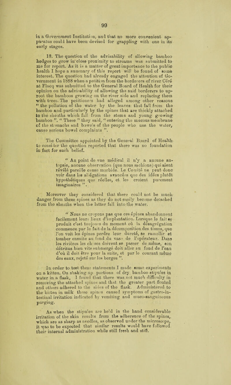 in a Government Institution, and that no more convenient ap¬ paratus could have been devised for grappling with one in its early stages. 18. The question of the advisability of allowing bamboo hedges to grow in’close proximity to streams was submitted to me for report. As it is a matter of great importance to the public health I hope a summary of this report will be found of some interest. The question had already engaged the attention of Go¬ vernment in 1888 when a petition from the borderers of river Cere at Flacq was submitted to the General Board of Health for their opinion on the advisability of allowing the said borderers to up¬ root the bamboos growing on the river side and replacing them with trees. The petitioners had alleged among other reasons “ the pollution of the water by the leaves that faU from the bamboo and particularly by the spines that are thickly attached to the sheaths which fall from the stems and young growing bamboo ”, “ These ” they said, “ entering the mucous membrane of the stomachs and bowels of the people who use the water, cause serious bowel complaints • The Committee appointed by the General Board of Health to consider the question reported that there was no foundation in fact for such belief. “ Au point de vue medical il n’y a aucune au- topsie, aucune observation (que nous sachions) quiaient revele pareille cause morbide. Le Co mite ne peut done voir dans les allegations avancees que des idles plutdt hypothetiques que reelles, et les croient purement imaginaires ”, Moreover they considered that there could not be much danger from these spines as they do not easily become detached from the sheaths when the latter fall into the water. <c Nous ne croyons pas qne ces epines abandonnent facilement leurs lieux d’implantation. Lorsque le fait»e produit e’est toujours du moment ou la desagregation commence par le fait de la decomposition des tissue, que l’on voit les epines perdre leur durete, se ramollir et tomber ensuite au fond du vase de l’operateur. Dans les rivieres les chases doivent se passer de meme, eon detritus bien vite submerge doit aller ru fond de l’eau d’ou il doit etre pour la suite, et par le courant m§me des eaux, rejete sur les berges In order to test these statements I made some experiments on a kitten. On shaking up portions of dry bamboo stipules in water in a flask, I found that there was not much difficulty in removing the attached spines and that the greater part floated and others adhered to the sides of the flask. Administered to the kitten in milk these spines caused symptoms of gastroin¬ testinal irritation indicated by vomiting and muco-sanguineous purging. As when the stipules are held in the hand considerable irritation of the skin results from the adherence of the spines, which are as sharp as needles, as observed under the microscope, it \yas to be expected that similar results would have followed their internal administration while still fresh and stiff.