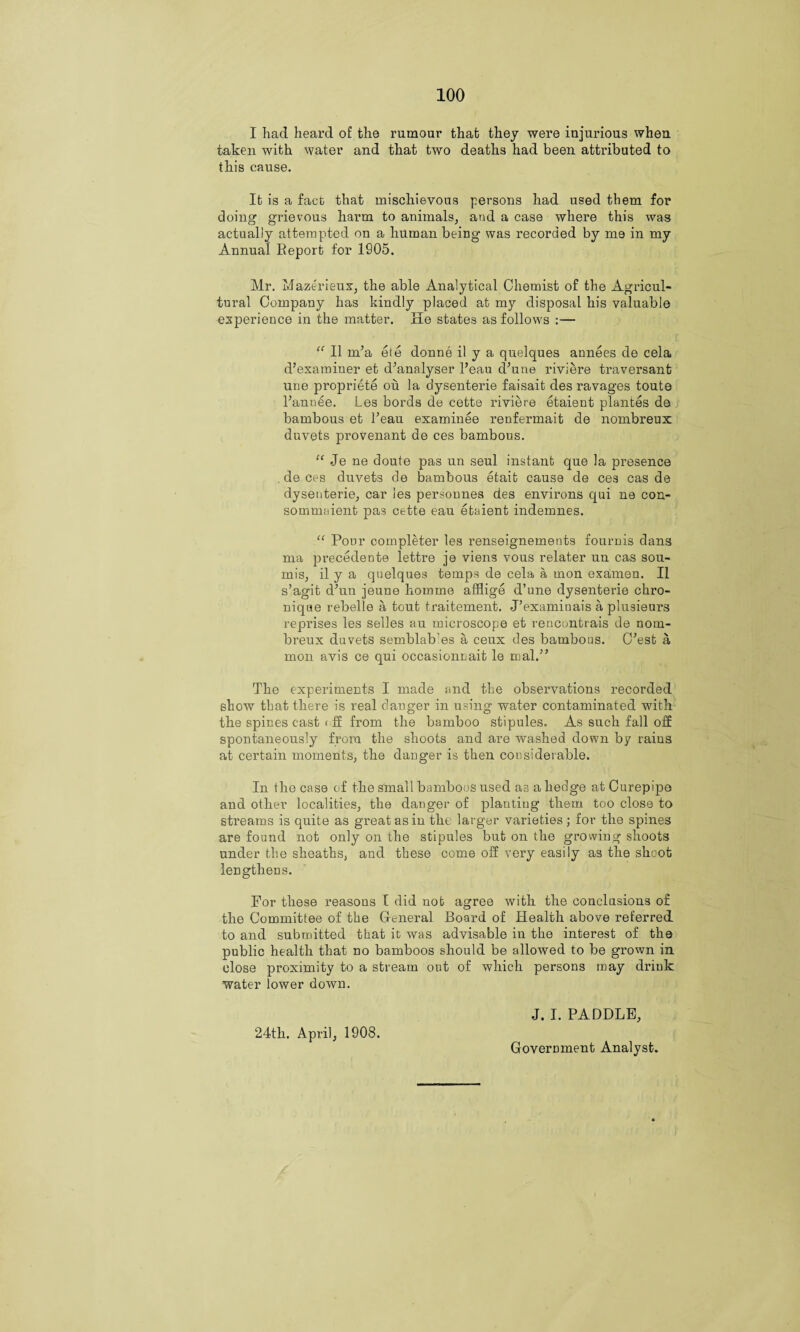 I had heard of the rumour that they were injurious when taken with water and that two deaths had been attributed to this cause. It is a fact that mischievous persons had used them for doing grievous harm to animals, and a case where this was actually attempted on a human being was recorded by me in my Annual Report for 1905. Mr. Mazerieux, the able Analytical Chemist of the Agricul¬ tural Company has kindly placed at my disposal his valuable experience in the matter. He states as follows :— “ II in’a ete donne il y a quelques annees de cela d’examiuer et d’analyser l’eau d’une riviere traversant une propriete ou la dysenterie faisait des ravages toute l’annee. Les bords de cette riviere etaient plantes de bambous et l’eau examinee renfermait de nombreux duvets provenant de ces bambous. “ Je ne doute pas un seul instant que la presence . de ces duvets de bambous etait cause de ces cas de dysenterie, car les persounes des environs qui ne con- sommaient pas cette eau etaient indemnes. “ Pour completer les renseignements fournis dans ma precedente lettre je viens vous relater un cas sou- mis, il y a quelques temps de cela a mon examen. II s’agit d’un jeune hoinme afflige d’une dysenterie chro- niqae rebelle a tout traitement. J’examinais a plusieurs reprises les selles au microscope et rencontrais de nom¬ breux duvets semblab’es a ceux des bambous. C’est a, mon avis ce qui occasionnait le mal.” The experiments I made and the observations recorded show that there is real danger in using water contaminated with the spines cast f f£ from the bamboo stipules. As such fall off spontaneously from the shoots and are washed down by rains at certain moments, the danger is then considerable. In the case of the small bamboos used as a hedge at Curepipe and other localities, the danger of planting them too close to streams is quite as great as in the larger varieties ; for the spines are found not only on the stipules but on the growing shoots under the sheaths, and these come off very easily as the shoot lengthens. For these reasons l did nob agree with the conclusions of the Committee of the General Board of Health above referred to and submitted that it was advisable in the interest of the public health that no bamboos should be allowed to be grown in close proximity to a stream out of which persons may drink water lower down. 24th. April, 1908. .J. I. PADDLE, Government Analyst.