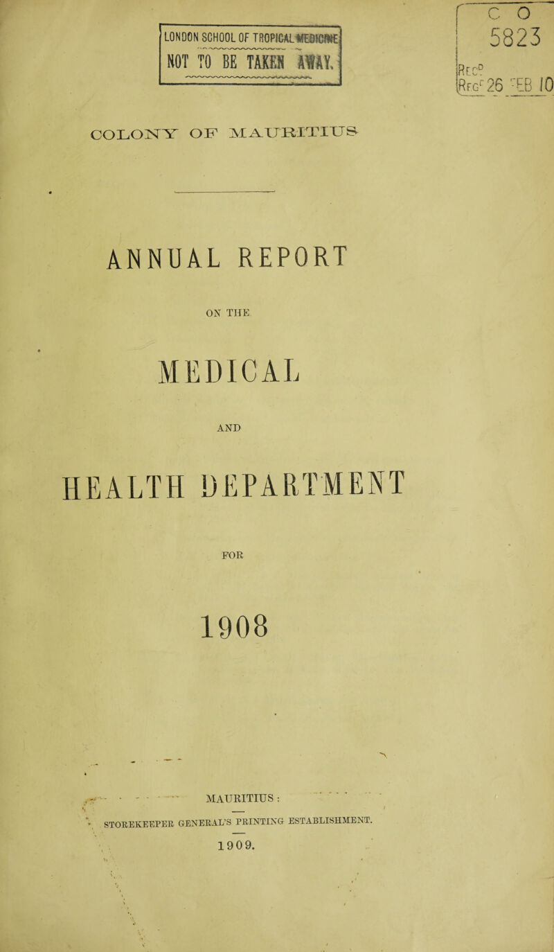 LONDON SCHOOL OF TROPICALHBKfllt HOT TO'irTAKEH mi COLONY OF MAUBITIUS V„, 5823 R F c° ft fu 25 -EB 10 ANNUAL REPORT ON THE MEDICAL AND HEALTH DEPARTMENT FOR 1908 • - • -   MAURITIUS : 'V STOREKEEPER GENERAL’S PRINTING ESTABLISHMENT. 1909.