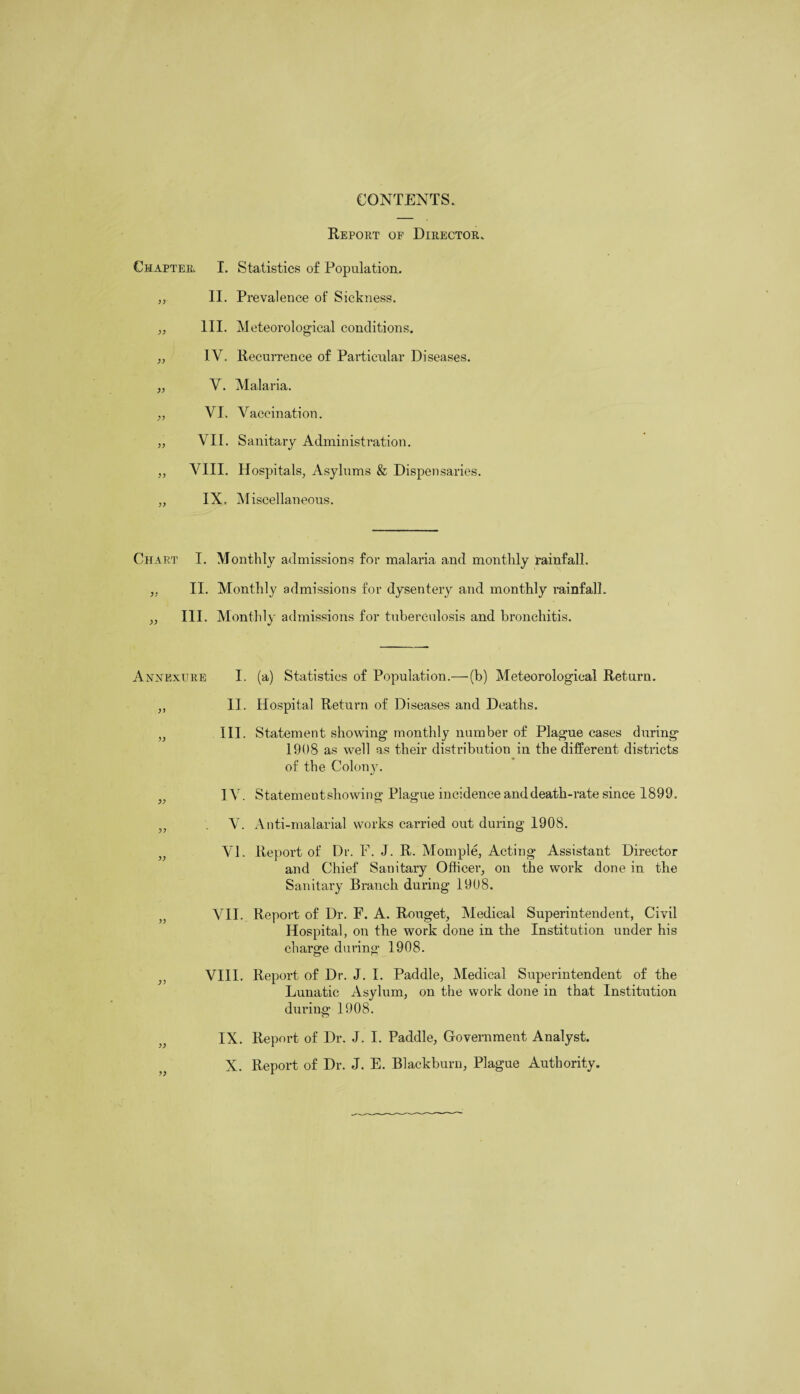 CONTENTS. Report op Director. Chapter. I. Statistics of Population. „ II. Prevalence of Sickness. „ III. Meteorological conditions. ,, IV. Recurrence of Particular Diseases. ,, V. Malaria. ,, VI. Vaccination. „ VII. Sanitary Administration. „ VIII. Hospitals, Asylums & Dispensaries. ,, IX. Miscellaneous. Chart I. Monthly admissions for malaria and monthly rainfall. ,, II. Monthly admissions for dysentery and monthly rainfall. ,, III. Monthly admissions for tuberculosis and bronchitis. Annextjre I. (a) Statistics of Population.— (b) Meteorological Return. ,, II. Hospital Return of Diseases and Deaths. „ III. Statement showing monthly number of Plague cases during 1908 as well as their distribution in the different districts of the Colony. )} IV. Statementshowing Plague incidence and death-rate since 1899. „ V. Anti-malarial works carried out during 1908. VI. Report of Dr. F. J. R. Momple, Acting Assistant Director and Chief Sanitary Officer, on the work done in the Sanitary Branch during 1908. VII. Report of Dr. F. A. Rouget, Medical Superintendent, Civil Hospital, on the work done in the Institution under his charge during 1908. ,, VIII. Report of Dr. J. I. Paddle, Medical Superintendent of the Lunatic Asylum, on the work done in that Institution during 1908. IX. Report of Dr. J. I. Paddle, Government Analyst. X. Report of Dr. J. E. Blackburn, Plague Authority.