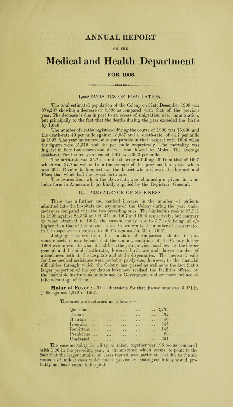 ANNUAL REPORT ON THE Medical and Health Department FOR 1908. ■ 11 .. I. —STATISTICS OF POPULATION. The total estimated population of the Colony on 31st. December 1908 was 374/237 showing a decrease of 2,398 as compared with that of the previous year. The decrease is due in part to an excess of emigration over immigration, but principally to the fact that the deaths during the year exceeded the births by 1,640. The number of deaths registered during the course of 1908 was 15,096 and the death-rate 40 per mille against 13,037 and a death-rate of 34.7 per mille in 1907. The year under review is comparable in that respect with 1906 when the figures were 15,379 and 40 per mille respectively. The mortality was highest in Port Louis town and district and lowest at Moka. The average death-rate for the ten years ended 1907 was 36.3 per mille. The birth-rate was 35.7 per mille showing a falling off from that of 1907 which was 37.7 as well as from the average of the previous ten years which was 36.1. Riviere du Rempart was the district which showed the highest and Flacq that which had the lowest birth-rate. The figures from which the above data were obtained are given in a ta¬ bular form in Annexure I (a) kindly supplied by the Registrar General. II. —PREVALENCE OF SICKNESS. There was a further and marked increase in the number of patients admitted into the hospitals and asylums of the Colony during the year under review as compared with the two preceding ones. The admissions rose to 27,751 in 1908 against 23,355 and 20,371 in 1907 and 1906 respectively, but contrary to what obtained in 1907, the case-mortality rose to 5.79 o/o being .45 o/o higher than that of the previous year. Concurrently the number of cases treated in the dispensaries increased to 66,077 against 55,635 in 1907. Judging therefore from the standard of comparison adopted in pre¬ vious reports, it may be said that the sanitary condition of the Colony during 1908 was inferior to what it had been the year previous as shown by the higher general and hospital death-rates, lowered birth-rate and larger number of attendances both at the hospitals and at the dispensaries. The increased calls for free medical assistance were probably partly due, however, to the financial difficulties through which the Colony has passed as well as to the fact that a larger proportion of the population have now realised the facilities offered by the charitable institutions maintained by Government and are more inclined to take advantage of them. Malarial Fever :—The admissions for that disease numbered 5,071 in 1908 against 4,272 in 1907. The cases were returned as follows :— Quotidian Tertian Quartan Irregular Remittent Pernicious Unclassed ... 2,233 ... 332 46 ... 647 ... 142 20 ... 1,651 The case-mortality for all types taken together was .93 o/o as compared with 1.06 in the preceding year, a circumstance which seems to point to the fact that the larger number of cases treated was partly at least due to the ad¬ mission of milder cases which under previously existing conditions would pro¬ bably not have come to hospital.