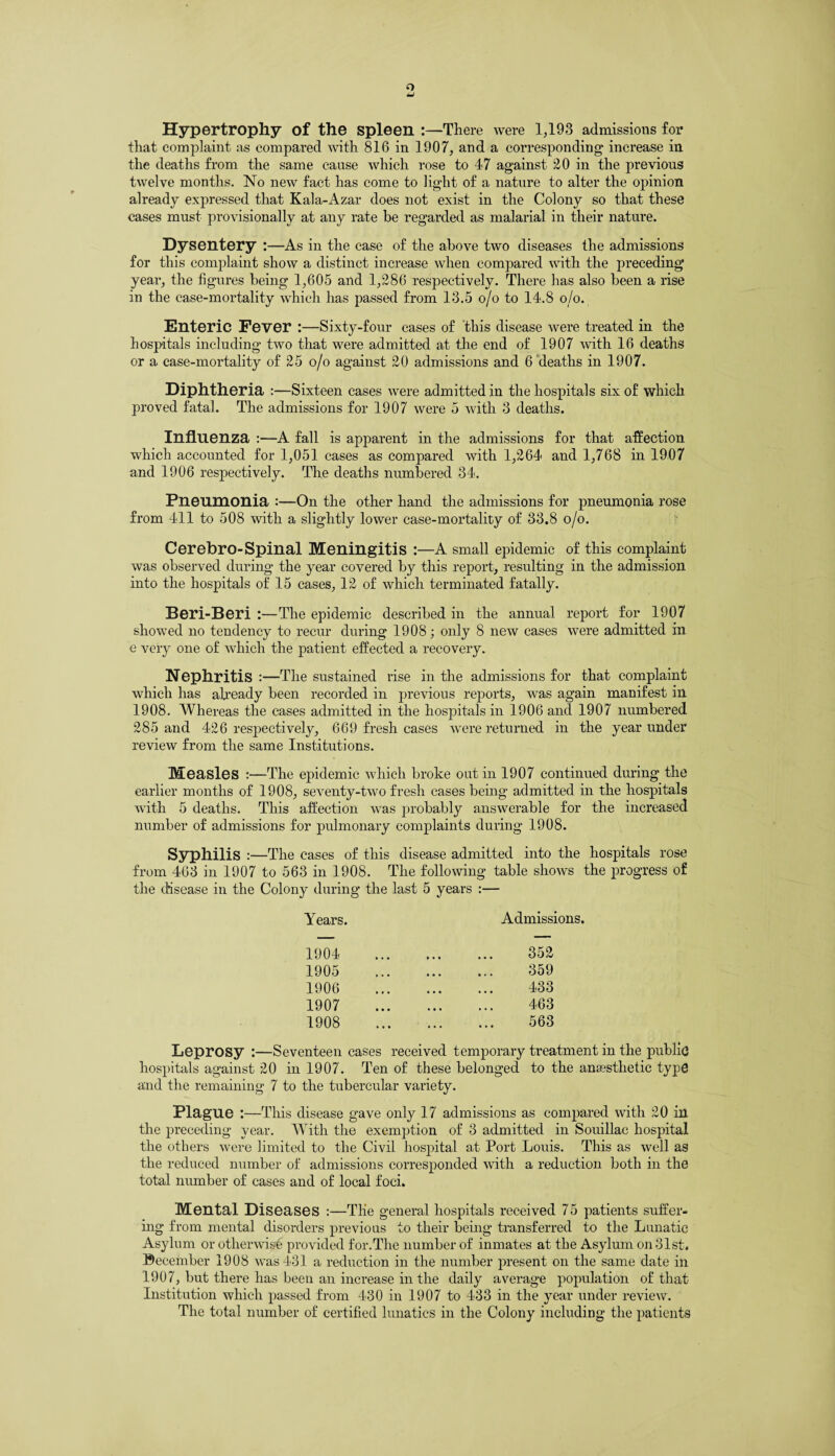 o Hypertrophy of the spleen :—There were 1,193 admissions for that complaint as compared with 816 in 1907, and a corresponding increase in the deaths from the same cause which rose to 47 against £0 in the previous twelve months. No new fact has come to light of a nature to alter the opinion already expressed that Kala-Azar does not exist in the Colony so that these cases must provisionally at any rate be regarded as malarial in their nature. Dysentery :—As in the case of the above two diseases the admissions for this complaint show a distinct increase when compared with the preceding year, the figures being 1,605 and 1,286 respectively. There has also been a rise in the case-mortality which has passed from 13.5 o/o to 14.8 o/o. Enteric Fever :—Sixty-four cases of this disease were treated in the hospitals including two that were admitted at the end of 1907 with 16 deaths or a case-mortality of 25 o/o against 20 admissions and 6 deaths in 1907. Diphtheria :—Sixteen cases were admitted in the hospitals six of which proved fatal. The admissions for 1907 were 5 with 3 deaths. Influenza :—A fall is apparent in the admissions for that affection which accounted for 1,051 cases as compared with 1,264 and 1,768 in 1907 and 1906 respectively. The deaths numbered 34. Pneumonia :—On the other hand the admissions for pneumonia rose from 411 to 508 with a slightly lower case-mortality of 33.8 o/o. Cerebro-Spinal Meningitis :—A small epidemic of this complaint was observed during the year covered by this report, resulting in the admission into the hospitals of 15 cases, 12 of which terminated fatally. Beri-Beri :—The epidemic described in the annual report for 1907 showed no tendency to recur during 1908; only 8 new cases were admitted in e very one of which the patient effected a recovery. Nephritis :—The sustained rise in the admissions for that complaint which has already been recorded in previous reports, was again manifest in 1908. Whereas the cases admitted in the hospitals in 1906 and 1907 numbered 285 and 426 respectively, 669 fresh cases were returned in the year under review from the same Institutions. Measles :—The epidemic which broke out in 1907 continued during the earlier months of 1908, seventy-two fresh cases being admitted in the hospitals with 5 deaths. This affection was probably answerable for the increased number of admissions for pulmonary complaints during 1908. Syphilis :—The cases of this disease admitted into the hospitals rose from 463 in 1907 to 563 in 1908. The following table shows the progress of the disease in the Colony during the last 5 years :— Years. Admissions. 1904 352 1905 359 1906 433 1907 463 1908 563 Leprosy :—Seventeen cases received temporary treatment in the public hospitals against 20 in 1907. Ten of these belonged to the anaesthetic type and the remaining 7 to the tubercular variety. Plague :—This disease gave only 17 admissions as compared with 20 in the preceding year. With the exemption of 3 admitted in Souillac hospital the others were limited to the Civil hospital at Port Louis. This as well as the reduced number of admissions corresponded with a reduction both in the total number of cases and of local foci. Mental Diseases :—The general hospitals received 75 patients suffer¬ ing from mental disorders previous to their being transferred to the Lunatic Asylum or otherwise provided for.The number of inmates at the Asylum on 31st. ©ecember 1908 was 431 a reduction in the number present on the same date in 1907, but there has been an increase in the daily average population of that Institution which passed from 430 in 1907 to 433 in the year under review. The total number of certified lunatics in the Colony including the patients
