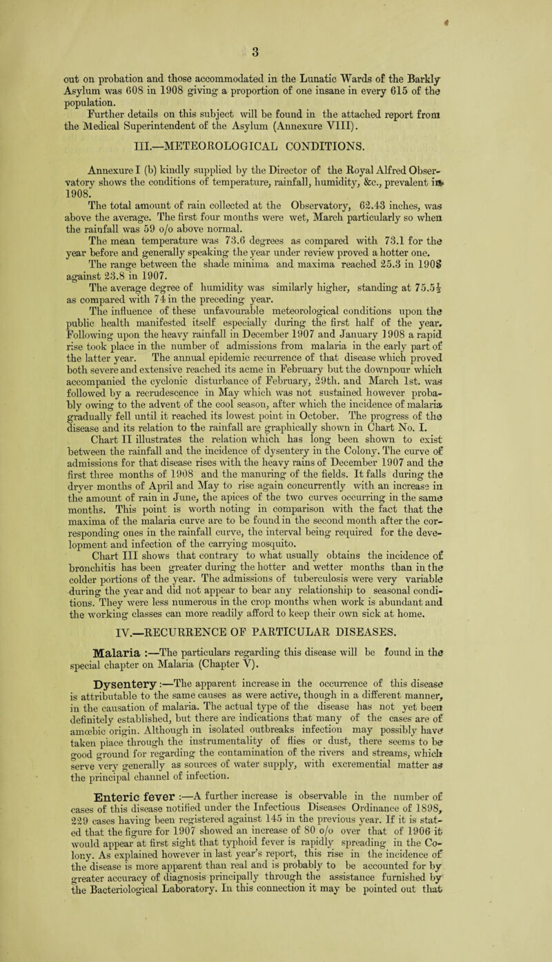 Asylum was 608 in 1908 giving a proportion of one insane in every 615 of the population. Further details on this subject will be found in the attached report from the Medical Superintendent of the Asylum (Annexure VIII). III.—METEOROLOGICAL CONDITIONS. Annexure I (b) kindly supplied by the Director of the Royal Alfred Obser¬ vatory shows the conditions of temperature, rainfall, humidity, &c., prevalent iift= 1908. The total amount of rain collected at the Observatory, 62.43 inches, was above the average. The first four months were wet, March particularly so when the rainfall was 59 o/o above normal. The mean temperature was 73.6 degrees as compared with 73.1 for the year before and generally speaking the year under review proved a hotter one. The range between the shade minima and maxima reached 25.3 in 1908 against 23.8 in 1907. The average degree of humidity was similarly higher, standing at 75.5| as compared with 74 in the preceding year. The influence of these unfavourable meteorological conditions upon the public health manifested itself especially during the first half of the year. Following upon the heavy rainfall in December 1907 and January 1908 a rapid rise took place in the number of admissions from malaria in the early part of the latter year. The annual epidemic recurrence of that disease which proved both severe and extensive reached its acme in February but the downpour which accompanied the cyclonic disturbance of February, 29th. and March 1st. was followed by a recrudescence in May which was not sustained however proba¬ bly owing to the advent of the cool season, after which the incidence of malaria gradually fell until it reached its lowest point in October. The progress of the disease and its relation to the rainfall are graphically shown in Chart No. I. Chart II illustrates the relation which has long been shown to exist between the rainfall and the incidence of dysentery in the Colony. The curve of admissions for that disease rises with the heavy rains of December 1907 and the first three months of 1908 and the manuring of the fields. It falls during the dryer months of April and May to rise again concurrently with an increase in the amount of rain in June, the apices of the two curves occurring in the same months. This point is worth noting in comparison with the fact that the maxima of the malaria curve are to be found in the second month after the cor¬ responding ones in the rainfall curve, the interval being required for the deve¬ lopment and infection of the carrying mosquito. Chart III shows that contrary to what usually obtains the incidence of bronchitis has been greater during the hotter and wetter months than in the colder portions of the year. The admissions of tuberculosis were very variable during the year and did not appear to bear any relationship to seasonal condi¬ tions. They were less numerous in the crop months when work is abundant and the working classes can more readily afford to keep their own sick at home. IV.—RECURRENCE OF PARTICULAR DISEASES. Malaria :—The particulars regarding this disease will be found in the special chapter on Malaria (Chapter V). Dysentery :—The apparent increase in the occurrence of this disease is attributable to the same causes as were active, though in a different manner, in the causation of malaria. The actual type of the disease has not yet been definitely established, but there are indications that many of the cases are of amoebic origin. Although in isolated outbreaks infection may possibly have taken place through the instrumentality of flies or dust, there seems to be o-ood ground for regarding the contamination of the rivers and streams, which serve very generally as sources of water supply, with excremential matter as the principal channel of infection. Enteric fever :—A further increase is observable in the number of cases of this disease notified under the Infectious Diseases Ordinance of 1898, 229 cases having been registered against 145 in the previous year. If it is stat¬ ed that the figure for 1907 showed an increase of 80 o/o over that of 1906 it would appear at first sight that typhoid fever is rapidly spreading in the Co¬ lony. As explained however in last year’s report, this rise in the incidence of the disease is more apparent than real and is probably to be accounted for by greater accuracy of diagnosis principally through the assistance furnished by the Bacteriological Laboratory. In this connection it may be pointed out that