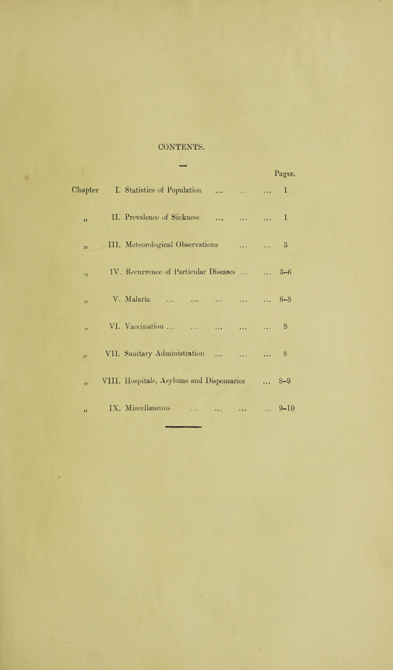 CONTENTS. Chapter )) ;; )) » I. Statistics of Population II. Prevalence of Sickness III. Meteorological Observations IV. Recurrence of Particular Diseases ... V. Malaria VI. Vaccination ... VII. Sanitary Administration VIII. Hospitals, Asylums and Dispensaries IX. Miscellaneous . Pages. 1 1 .3-6 6-8 8 8 8- 9 9- 10