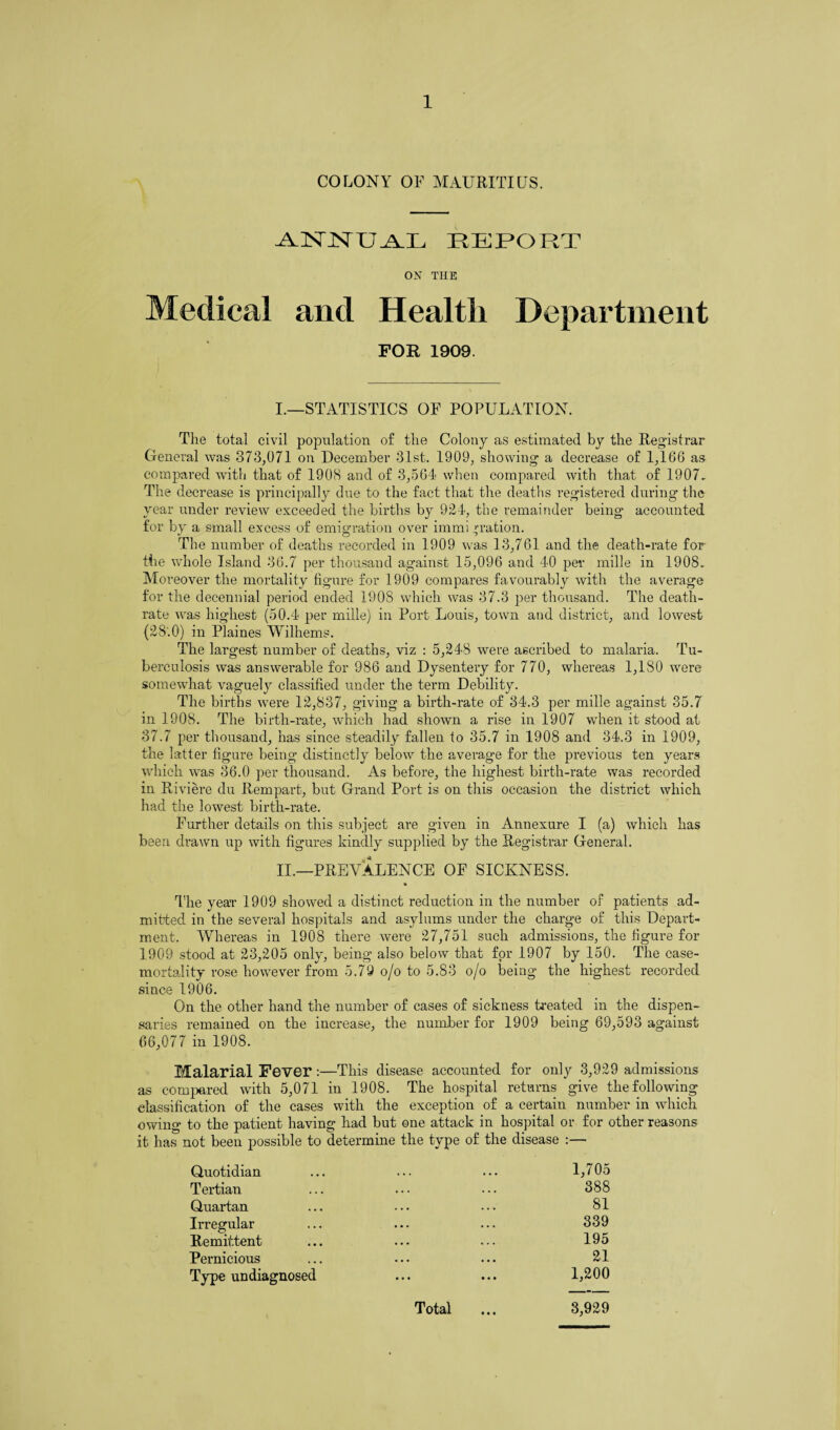 COLONY OF MAURITIUS. ANNUAL REPORT ON THE Medical and Health Department FOR 1909. I.—STATISTICS OF POPULATION. The total civil population o£ the Colony as estimated by the Registrar General was 373,071 on December 31st. 1909, showing a decrease of 1,166 as compared with that of 1908 and of 3,564 when compared with that of 1907. The decrease is principally due to the fact that the deaths registered during the year under review exceeded the births by 924, the remainder being accounted for by a small excess of emigration over immi ^ration. The number of deaths recorded in 1909 was 13,761 and the death-rate for the whole Island 36.7 per thousand against 15,096 and 40 per mille in 1908. Moreover the mortality figure for 1909 compares favourably with the average for the decennial period ended 1908 which was 37.3 per thousand. The death- rate was highest (50.4 per mille) in Port Louis, town and district, and lowest (28.0) in Plaines Wilhems. The largest number of deaths, viz : 5,248 were ascribed to malaria. Tu¬ berculosis was answerable for 986 and Dysentery for 770, whereas 1,180 were somewhat vaguely classified under the term Debility. The births were 12,837, giving a birth-rate of 34.3 per mille against 35.7 in 1908. The birth-rate, which had shown a rise in 1907 when it stood at 37.7 per thousand, has since steadily fallen to 35.7 in 1908 and 34.3 in 1909, the latter figure being distinctly below the average for the previous ten years which was 36.0 per thousand. As before, the highest birth-rate was recorded in Riviere du Rempart, but Grand Port is on this occasion the district which had the lowest birth-rate. Further details on this subject are given in Annexure I (a) which has been drawn up with figures kindly supplied by the Registrar General. II.—PREVALENCE OF SICKNESS. The year 1909 showed a distinct reduction in the number of patients ad¬ mitted in the several hospitals and asylums under the charge of this Depart¬ ment. Whereas in 1908 there were 27,751 such admissions, the figure for 1909 stood at 23,205 only, being also below that for 1907 by 150. The case- mortality rose however from 5.79 o/o to 5.83 o/o being the highest recorded since 1906. On the other hand the number of cases of sickness treated in the dispen¬ saries remained on the increase, the number for 1909 being 69,593 against 66,077 in 1908. Malarial Fever :—This disease accounted for only 3,929 admissions as compared with 5,071 in 1908. The hospital returns give the following classification of the cases with the exception of a certain number in which owing to the patient having had but one attack in hospital or for other reasons it has not been possible to determine the type of the disease :— Quotidian ... • • . 1,705 Tertian ... ... 388 Quartan ... ... 81 Irregular • • . ... 339 Remittent • • • ... 195 Pernicious ... • • • 21 Type undiagnosed • • • • • • Total 1,200 3,929