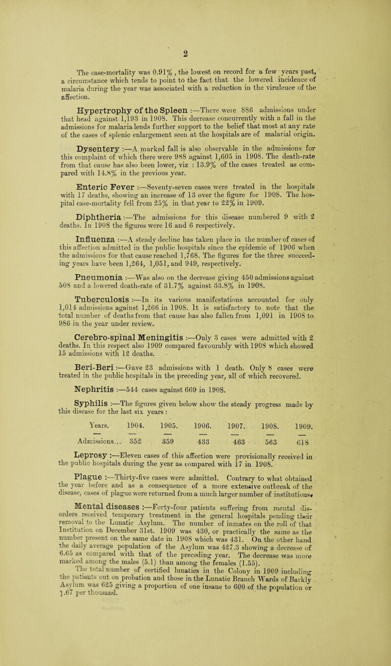 The case-mortality was 0.91%, the lowest on record for a few years past, a circumstance which tends to point to the fact that the lowered incidence of malaria during the year was associated with a reduction in the virulence of the affection. Hypertrophy of the Spleen -.—There were 886 admissions under that head against 1,193 in 1908. This decrease concurrently with a fall in the admissions for malaria lends further support to the belief that most at any rate of the cases of splenic enlargement seen at the hospitals are of malarial origin. Dysentery :—A marked fall is also observable in the admissions for this complaint of which there were 988 against 1,605 in 1908. The death-rate from that cause has also been lower, viz : 13.9% of the cases treated as com¬ pared with 14.8% in the previous year. Enteric Fever :—Seventy-seven cases were treated in the hospitals with 17 deaths, showing an increase of 13 over the figure for 1908. The hos¬ pital case-mortality fell from 25% in that year to 22% in 1909. Diphtheria :—The admissions for this disease numbered 9 with 2 deaths. In 1908 the figures were 16 and 6 respectively. Influenza :—A steady decline has taken place in the number of cases of this affection admitted in the public hospitals since the epidemic of 1906 when the admissions for that cause reached 1,768. The figures for the three succeed¬ ing years have been 1,264, 1,051, and 949, respectively. Pneumonia :—Was also on the decrease giving 450 admissions against 508 and a lowered death-rate of 31.7% against 33.8% in 1908. Tuberculosis :—In its various manifestations accounted for only 1,014 admissions against 1,266 in 1908. It is satisfactory to note that the total number of deaths from that cause has also fallen from 1,091 in 1908 to 986 in the year under review. Cerebro-spinal Meningitis :—Only 3 cases were admitted with 2 deaths. In this respect also 1909 compared favourably with 190S which showed 15 admissions with 12 deaths. Beri-Beri :—Gave 23 admissions with 1 death. Only 8 cases were treated in the public hospitals in the preceding year, all of which recovered. Nephritis :—544 cases against 669 in 1908. Syphilis :—The figures given below show the steady progress made by this disease for the last six years : Years. 1904. 1905. 1906. 1907. 1908. 1909. Admissions... 352 359 433 463 563 618 Leprosy :—Eleven cases of this affection were provisionally received in the public hospitals during the year as compared with 17 in 1908. Plague :—Thirty-five cases were admitted. Contrary to what obtained the year before and as a consequence of a more extensive outbreak of the disease, cases of plague were returned from a much larger number of institutions# Mental diseases :—Forty-four patients suffering from mental dis¬ orders received temporary treatment in the general hospitals pending their removal to the Lunatic Asylum. The number of inmates on the roll of that Institution on December 31st. 1909 was 430, or practically the same as the number present on the same date in 1908 which was 431. On the other hand the <laily average population of the Asylum was 427.3 showing a decrease of 6.6o as compared with that of the preceding year. The decrease was more marxed among the males (5.1) than among the females (1.55). The total number of certified lunatics in the Colony in 1909 including the patients out on pi-ocation and those in the Lunatic Branch Wards of Barkly Asylum was 625 giving a proportion of one insane to 600 of the population or ] .67 per thousand.
