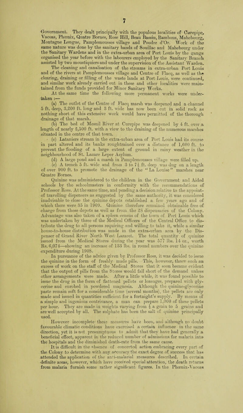 Government. They dealt principally with the populous localities of Carepipe, Vacoas, Phoenix, Quatre Bornes, Rose Hill, Beau Bassin, Bambous, Mahebou rg, Montague Longue, Pamplemousses village and Poudre d’Or. Work of the same nature was done by the sanitary bands of Souillac and Mahebourg under the Sanitary Wardens and in the extra-urban area of Port Louis by the gangs organised the year before with the labourers employed by the Sanitary Branch assisted by two moustiquiers and under the supervision of the Assistant Warden. The cleaning and canalisation of the streams in extra-urban Port Louis and of the rivers at Pamplemousses village and Centre of Flacq, as well as the clearing, draining or filling of the waste lands at Port Louis, were continued, and similar work already carried out in these and other localities were main¬ tained from the funds provided for Minor Sanitary Works. At the same time the following more permanent works were under¬ taken - (a) The outlet of the Centre of Flacq marsh was deepened and a channel 5 ft. deep, 3,200 ft. long and 3 ft. wide has now been cut in solid rock as nothing short of this extensive work would have permitted of the thorough drainage of that marsh. (b) The bed of Mesnil River at Curepipe was deepened by 4 ft. over a length of nearly 2,500 ft. with a view to the draining of the numerous marshes situated in the centre of that town. - (c) Lataniers stream in the extra-urban area of Port Louis had its course in part altered and its banks roughtrained over a distance of 1,600 ft. to prevent the flooding of a large extent of ground in rainy weather in the neighbourhood of St. Lazare Leper Asylum. (d) A large pond and a marsh in Pamplemousses village wTere filled up. (e) A trench 5 ft. wide and from 3 to 7% ft. deep was dug on a length of over 900 ft. to promote the drainage of the “ La Louise” marshes near Quatre Bornes. Quinine was administered to the children in the Government and Aided schools by the schoolmasters in conformity with the recommendations of Professor Ross. At the same time, and pending a decision relative to the appoint- of travelling dispensers as suggested by the same authority, it was considered inadvisable to close the quinine depots established a few years ago and of which there were 35 in 1909. Quinine therefore remained obtainable free of charge from these depots as well as from the 28 dispensaries of the Colony. Advantage was also taken of a spleen census of the town of Port Louis which was undertaken by three of the Medical Officers of the Central Office to dis¬ tribute the drug to all persons requiring and willing to take it, while a similar house-to-house distribution was made in the extra-urban area by the Dis¬ penser of Grand River North West Lazaret. The total quantity of quinine issued from the Medical Stores during the year was 577 lbs. 14 oz., worth Rs. 6,074—showing an increase of 133 lbs. in round numbers over the quinine expenditure during 1908. In pursuance of the advice given by Professor Ross, it wras decided to issue the quinine in the form of freshly made pills. This, however, threw such an excess of work on the staff of the Medical Stores that it soon became evident that the output of pills from the Stores would fall short of the demand unless other arrangements were made. After a little while, it was found possible to issue the drug in the form of flattened pellets or lozenges, prepared with gly¬ cerine and enrobed in powdered magnesia. Although the quinine-glycerine paste remain soft for a considerable time (several months), the pellets are only made and issued in quantities sufficient for a fortnight's supply. By means of a simple and ingenious contrivance, a man can prepare 1,000 of these pellets per hour. They are made in weights varying from I a grain to 5 grains and are well accepted by all. The sulphate has been the salt of quinine principally used. However incomplete these measures have been, and although no doubt favourable climatic conditions have exercised a certain influence in the same direction, yet it is not presumptuous to admit that they have had generally a beneficial effect, apparent in the reduced number of admissions for malaria into the hospitals and the diminished death-rate from the same cause. It is difficult in the absence of concerted action embracing every part of the Colony to determine with any accuracy the exact degree of success that has attended the application of the anti-malarial measures described. In certain definite areas, however, which have received special attention, the death returns from malaria furnish some rather significant figures. In the Phoenix-Yacoas