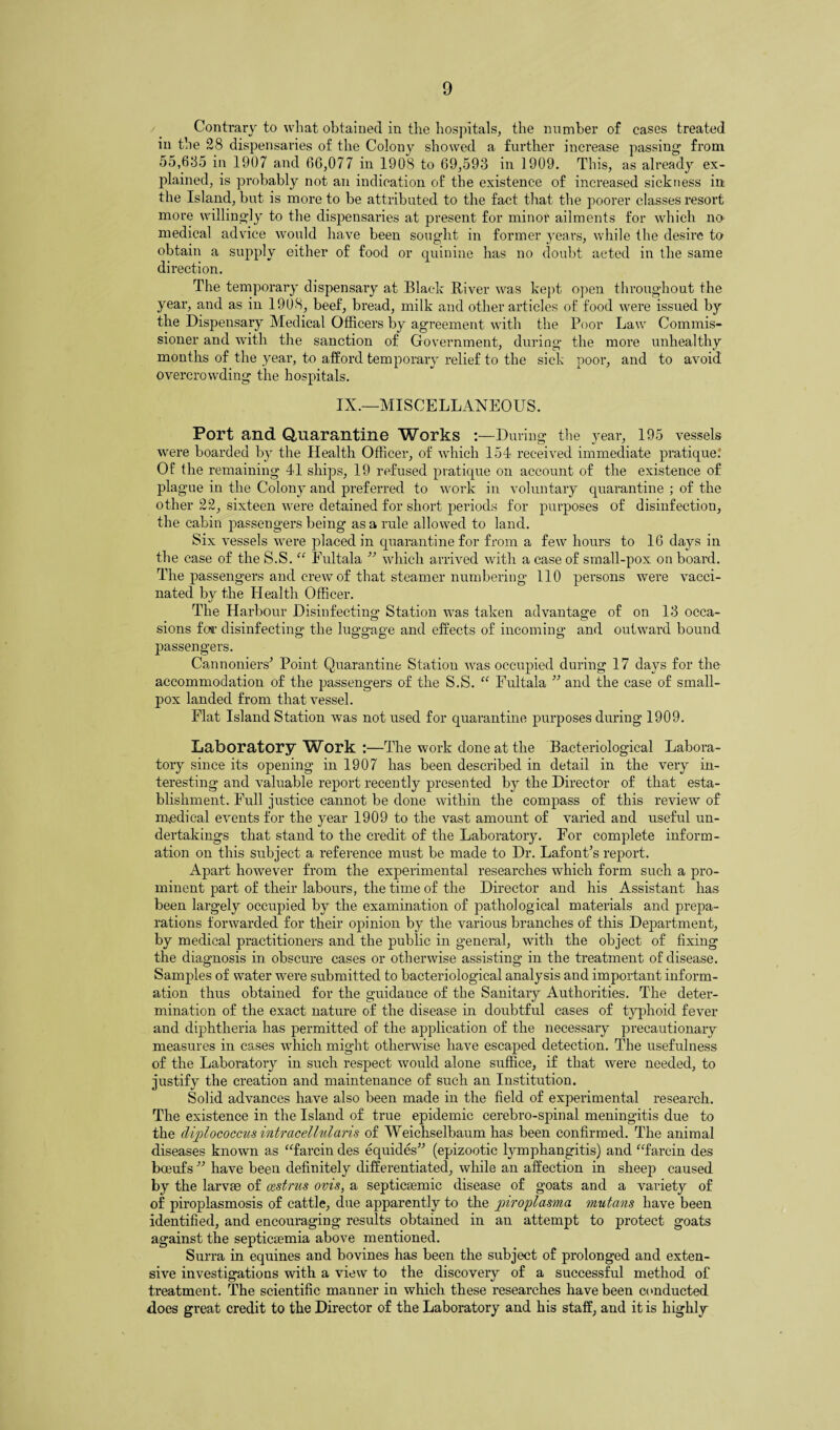 Contrary to what obtained in the hospitals, the number of cases treated in the 28 dispensaries of the Colony showed a further increase passing1 from 55,685 in 1907 and 66,077 in 1908 to 69,593 in 1909. This, as already ex¬ plained, is probably not an indication of the existence of increased sickness in the Island, but is more to be attributed to the fact that the poorer classes resort more willingly to the dispensaries at present for minor ailments for which no medical advice Avould have been sought in former years, while the desire to obtain a supply either of food or quinine has no doubt acted in the same direction. The temporary dispensary at Black River was kept open throughout the year, and as in 1908, beef, bread, milk and other articles of food were issued by the Dispensary Medical Officers by agreement with the Poor Law Commis¬ sioner and with the sanction of Government, during the more unhealthy months of the year, to afford temporary relief to the sick poor, and to avoid overcrowding the hospitals. IX.—MISCELLANEOUS. Port and Quarantine Works :—During the year, 195 vessels were boarded by the Health Officer, of which 154 received immediate pratique.* Of the remaining 41 ships, 19 refused pratique on account of the existence of plague in the Colony and preferred to work in voluntary quarantine ; of the other 22, sixteen were detained for short periods for purposes of disinfection, the cabin passengers being as a rule allowed to land. Six vessels were placed in quarantine for from a few hours to 16 days in the case of the S.S. “ Eultala ” which arrived with a case of small-pox on board. The passengers and crew of that steamer numbering 110 persons were vacci¬ nated by the Health Officer. The Harbour Disinfecting Station was taken advantage of on 13 occa¬ sions foil1 disinfecting the luggage and effects of incoming and outward bound passengers. CannonieiV Point Quarantine Station was occupied during 17 days for the accommodation of the passengers of the S.S. “ Fultala ” and the case of small¬ pox landed from that vessel. Flat Island Station was not used for quarantine purposes during 1909. Laboratory Work :—The work done at the Bacteriological Labora¬ tory since its opening in 1907 has been described in detail in the very in¬ teresting and valuable report recently presented by the Director of that esta¬ blishment. Full justice cannot be done within the compass of this review of medical events for the year 1909 to the vast amount of varied and useful un¬ dertakings that stand to the credit of the Laboratory. For complete inform¬ ation on this subject a reference must be made to Dr. Lafont’s report. Apart however from the experimental researches which form such a pro¬ minent part of their labours, the time of the Director and his Assistant has been largely occupied by the examination of pathological materials and prepa¬ rations forwarded for their opinion by the various branches of this Department, by medical practitioners and the public in general, with the object of fixing the diagnosis in obscure cases or otherwise assisting in the treatment of disease. Samples of water were submitted to bacteriological analysis and important inform¬ ation thus obtained for the guidance of the Sanitary Authorities. The deter¬ mination of the exact nature of the disease in doubtful cases of typhoid fever and diphtheria has permitted of the application of the necessary precautionary measures in cases which might otherwise have escaped detection. The usefulness of the Laboratory in such respect would alone suffice, if that were needed, to justify the creation and maintenance of such an Institution. Solid advances have also been made in the field of experimental research. The existence in the Island of true epidemic cerebro-spinal meningitis due to the diplococcusintrcicellularis of Weichselbaum has been confirmed. The animal diseases known as “farcin des equides” (epizootic lymphangitis) and “farcin des boeufs ” have been definitely differentiated, while an affection in sheep caused by the larvae of cestrus ovis, a septicemic disease of goats and a variety of of piroplasmosis of cattle, due apparently to the piroplasma mutans have been identified, and encouraging results obtained in an attempt to protect goats against the septicemia above mentioned. Surra in equines and bovines has been the subject of prolonged and exten¬ sive investigations with a view to the discovery of a successful method of treatment. The scientific manner in which these researches have been conducted does great credit to the Director of the Laboratory and his staff, and it is highly
