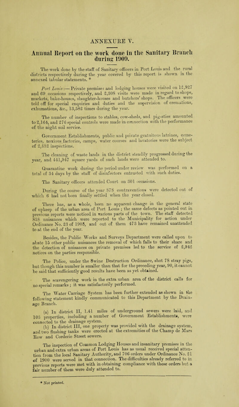 ANNENURE Y. Annual Report on the work done in the Sanitary Branch during 1009. The work done by the staff of Sanitary officers in Port Louis and the rural districts respectively during the year covered by this report is shown in the annexed tabular statements. * Port Louis-.— Private premises and lodging houses were visited on 12,927 and 69 occasions respectively, and 2,308 visits were made in regard to shops, markets, bake-houses, slaughter-houses and butchers’ shops. The officers were told off for special enquiries and duties and the supervision of cremations, exhumations, &c., 13,582 times during the year. The number of inspections to stables, cow-sheds, and pig-sties amounted to 2,164, and 276 special controls were made in connection with the performance of the night soil service. Government Establishments, public and private gratuitous latrines, ceme¬ teries, noxious factories, camps, water courses and lavatories were the subject of 2,482 inspections. The cleaning of waste lands in the district steadily progressed during the year, and 441,947 square yards of such lands were attended to. Quarantine work during the period under review was performed on a total of 34 days by the staff of disinfectors entrusted with such duties. The Sanitary officers attended Court on 301 occasions. During the course of the year 878 contraventions were detected out of which 6 had not been finally settled when the year closed. There has, as a whole, been no apparent change in the general state of upkeep of the urban area of Port Louis ; the same defects as pointed out in previous reports were noticed in various parts of the town. The staff detected 858 nuisances which were reported to the Municipality for action under Ordinance No. 23 of 1903, and out of them 473 have remained unattended to at the end of the year. Besides, the Public Works and Surveys Department were called upon to abate 15 other public nuisances the removal of which falls to their share and the detection of nuisances on private premises led to the service of 2,942 notices on the parties responsible. The Police, under the Swine Destruction Ordinance, shot 78 stray pigs, but though this number is smaller than that for the preceding year, 90, it cannot be said that sufficiently good results have been as yet obtained. The scavengering work in the extra urban area of the district calls for no special remarks ; it was satisfactorily performed. The Water Carriage System has been further extended as shown in the following statement kindly communicated to this Department by the Drain¬ age Branch. (a) In district II, 1.41 miles of underground sewers were laid, and 103 properties, including a number of Government Establishments, were connected to the drainage system. (b) In district III, one property was provided with the drainage system, and two flushing tanks were erected at the extremities of the Champ de Mars Row and Corderie Street sewers. The inspection of Common Lodging Houses and insanitary premises in the urban and extra urban areas of Port Louis has as usual received special atten¬ tion from the local Sanitary Authority, and 706 orders under Ordinance No. 21 of 1900 were served in that connection. The difficulties already referred to in previous reports were met with in obtaining compliance with these orders but a fair number of them were duly attended to. * Not printed.