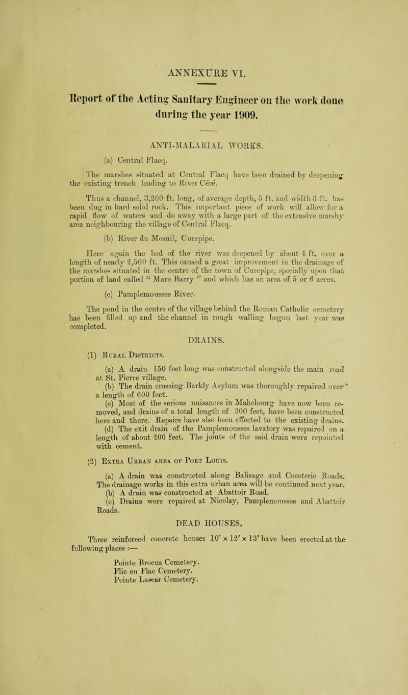 ANNEXUKE VI. Report of the Acting Sanitary Engineer on the work (lone (luring the year 1909. ANTI-MALARIAL WORKS. (a) Central Flacq. The marshes situated at Central Flacq have been drained by deepening the existing trench leading to River Cere. Thus a channel, 3,200 ft. long, of average depth, 5 ft. and width 3 ft. has been dug in hard solid rock. This important piece of work will allow for a rapid flow of waters and do away with a large part of the extensive marshy area neighbouring the village of Central Flacq. (b) River du Mesnil, Curepipe. Here again the bed of the river was deepened by about 4 ft. over a length of nearly 2,500 ft. This caused a great improvement in the drainage of the marshes situated in the centre of the town of Curepipe, specially upon that portion of land called “ Mare Barry ” and which has an area of 5 or 6 acres. (c) Pamplemousses River. The pond in the centre of the village behind the Roman Catholic cemetery has been filled up and the channel in rough walling begun last year was completed. DRAINS. (1) Rural Districts. (a) A drain 150 feet long was constructed alongside the main road at St. Pierre village. (b) The drain crossing Barkly Asylum was thoroughly repaired over k a length of 600 feet. (c) Most of the serious nuisances in Mahebourg have now been re¬ moved, and drains of a total length of 300 feet, have been constructed here and there. Repairs have also been effected to the existing drains. (d) The exit drain of the Pamplemousses lavatory was repaired on a length of about 200 feet. The joints of the said drain were repointed with cement. (2) Extra Urban area oe Port Louis. (a) A drain was constructed along Balisage and Cocoterie Roads. The drainage works in this extra urban area will be continued next year. (b) A drain was constructed at Abattoir Road. (c) Drains were repaired at Nicolay, Pamplemousses and ^Abattoir Roads. DEAD HOUSES. Three reinforced concrete houses 10’ x 12’ x 13’have been erected at the following places :— Pointe Brocus Cemetery. Flic eu Flac Cemetery. Pointe Lascar Cemetery.