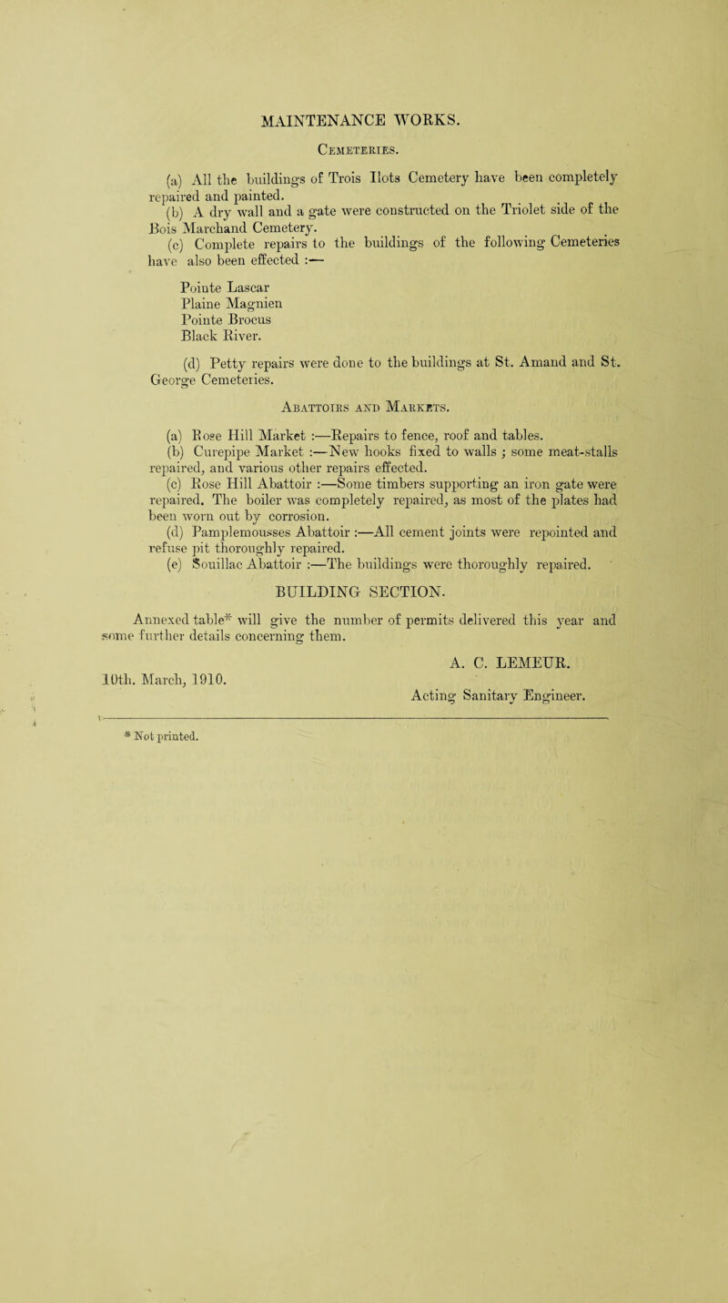 MAINTENANCE WORKS. Cemeteries. (a) All the buildings of Trois Hots Cemetery have been completely repaired and painted. (b) A dry Avail and a gate Avere constructed on the Triolet side of the Bois Marchand Cemetery. (c) Complete repairs to the buildings of the following Cemeteries haAre also been effected Poiute Lascar Plaine Magnien Pointe Brocus Black River. (d) Petty repairs Avere done to the buildings at St. Amand and St. George Cemeteries. Abattoirs and Markets. (a) Bose Hill Market :—Repairs to fence, roof and tables. (b) Curepipe Market :—New hooks fixed to Avails ; some meat-stalls repaired, and various other repairs effected. (c) Rose Hill Abattoir :—Some timbers supporting an iron gate were repaired. The boiler Avas completely repaired, as most of the plates had been worn out by corrosion. (d) Pamplemousses Abattoir :—All cement joints Avere repointed and refuse pit thoroughly repaired. (e) Souillac Abattoir :—The buildings were thoroughly repaired. BUILDING SECTION. Annexed table* will give the number of permits delivered this year and some further details concerning them. I Oth. March, 1910. \ * Not printed. A. C. LEMEUR. Acting Sanitary Engineer.