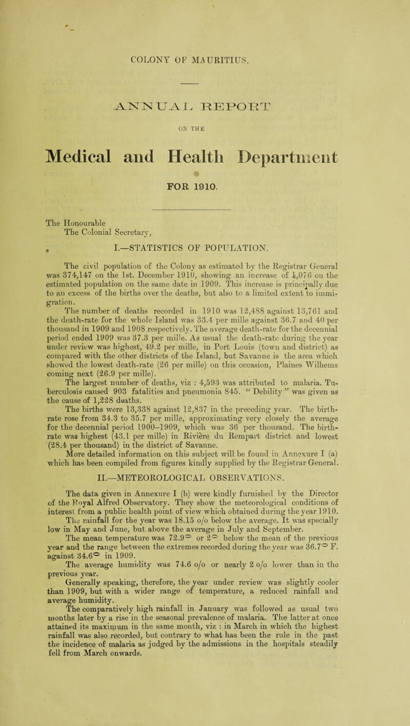 -AUSTIN XJAX, REPOET ON THE Medical and Health Department FOR 1910, The Honourable The Colonial Secretary, . I.—STATISTICS OF POPULATION. The civil population of the Colony as estimated by the Registrar General was 374,147 on the 1st. December 1910, showing an increase of 1,076 on the estimated population on the same date in 1909. This increase is principally due to an excess of the births over the deaths, but also to a limited extent to immi¬ gration. The number of deaths recorded in 1910 was 13,488 against 13,761 and the death-rate for the whole Island was 33.4 per mille against 36.7 and 40 per thousand in 1909 and 1908 respectively. The average death-rate for the decennial period ended 1909 was 37.3 per mille. As usual the death-rate during the year under review was highest, 49.3 per mille, in Port Louis (town and district) as compared with the other districts of the Island, but Savanne is the area which showed the lowest death-rate (36 per mille) on this occasion, Plaines Wilhems coming next (36.9 per mille). The lai’gest number of deaths, viz : 4,593 was attributed to malaria. Tu¬ berculosis caused 903 fatalities and jmeumonia 845. “ Debility ” was given as the cause of 1,338 deaths. The births were 13,338 against 13,837 in the preceding year. The birih- rate rose from 34.3 to 35.7 per mille, approximating very closely the average for the decennial period 1900-1909, which was 36 per thousand. The birth¬ rate was highest (43.1 per mille) in Riviere du Rempart district and lowest (38.4 per thousand) in the district of Savanne. More detailed information on this subject will be found in Annexure I (a) which has been compiled from figures kindly supplied by the Registrar General. II.—METEOROLOGICAL OBSERVATIONS. The data given in Annexure I (b) were kindly furnished by the Director of the Royal Alfred Observatory. They show the meteorological conditions of interest from a public health point of view which obtained during the year 1910. The rainfall for the year was 18.15 o/o below the average. It was specially low in May and June, but above the average in July and September. The mean temperature was 73.9° or 3° below the mean of the previous year and the range between the extremes recorded during the year was 36.7° F. against 34.6° in 1909. The average humidity was 74.6 o/o or nearly 3 o/o lower than in the previous year. Generally speaking, therefore, the year under review was slightly cooler than 1909, but with a wider range of temperature, a reduced rainfall and average humidity. The comparatively high rainfall in January was followed as usual two months later by a rise in the seasonal prevalence of malaria. The latter at once attained its maximum in the same month, viz : in March in which the highest rainfall was also recorded, but contrary to what has been the rule in the past the incidence of malaria as judged by the admissions in the hospitals steadily fell from March onwards.