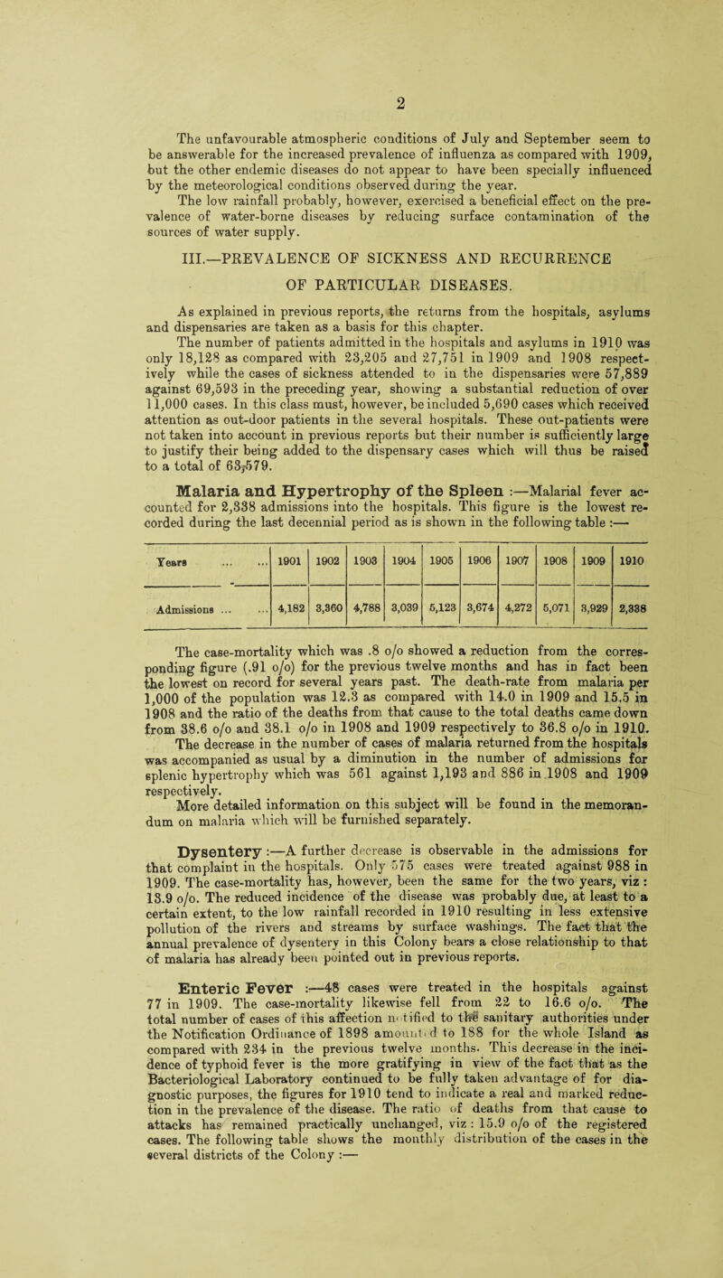 The unfavourable atmospheric conditions of July and September seem to be answerable for the increased prevalence of influenza as compared with 1909, but the other endemic diseases do not appear to have been specially influenced lay the meteorological conditions observed during the year. The low rainfall probably, however, exercised a beneficial effect on the pre¬ valence of water-borne diseases by reducing surface contamination of the sources of water supply. III.—PREVALENCE OF SICKNESS AND RECURRENCE OF PARTICULAR DISEASES. As explained in previous reports, the returns from the hospitals, asylums and dispensaries are taken as a basis for this chapter. The number of patients admitted in the hospitals and asylums in 1910 was only 18,128 as compared with 23,205 and 27,751 in 1909 and 1908 respect¬ ively while the cases of sickness attended to in the dispensaries were 57,889 against 69,593 in the preceding year, showing a substantial reduction of over 11,000 cases. In this class must, however, be included 5,690 cases which received attention as out-door patients in the several hospitals. These out-patients were not taken into account in previous reports but their number is sufficiently large to justify their being added to the dispensary cases which will thus be raised to a total of 63;579. Malaria and Hypertrophy of the Spleen Malarial fever ac¬ counted for 2,338 admissions into the hospitals. This figure is the lowest re¬ corded during the last decennial period as is shown in the following table :— Years . 1901 1902 1903 1904 1905 1906 1907 1908 1909 1910 Admissions ... 4,182 3,360 4,788 3,039 5,123 3,674 4,272 5,071 3,929 2,338 The case-mortality which was .8 o/o showed a reduction from the corres¬ ponding figure (.91 o/o) for the previous twelve months and has in fact been the lowest on record for several years past. The death-rate from malaria per 1,000 of the population was 12.3 as compared with 14.0 in 1909 and 15.5 in 1908 and the ratio of the deaths from that cause to the total deaths came down from 38.6 o/o and 38.1 o/o in 1908 and 1909 respectively to 36.8 o/o in 1910. The decrease in the number of cases of malaria returned from the hospitals was accompanied as usual by a diminution in the number of admissions for splenic hypertrophy which was 561 against 1,193 and 886 in 1908 and 1909 respectively. More detailed information on this subject will be found in the memoran¬ dum on malaria which will be furnished separately. Dysentery :—A further decrease is observable in the admissions for that complaint in the hospitals. Only 575 cases were treated against 988 in 1909. The case-mortality has, however, been the same for the two years, viz : 18.9 o/o. The reduced incidence of the disease was probably due, at least to a certain extent, to the low rainfall recorded in 1910 resulting in less extensive pollution of the rivers and streams by surface washings. The fact that the annual prevalence of dysentery in this Colony bears a close relationship to that of malaria has already been pointed out in previous reports. Enteric Fever :—48 cases were treated in the hospitals against 77 in 1909. The case-mortality likewise fell from 22 to 16.6 o/o. The total number of cases of this affection n- titled to the sanitary authorities under the Notification Ordinance of 1898 amount d to 188 for the whole Island as compared with 234 in the previous twelve months. This decrease in the inci¬ dence of typhoid fever is the more gratifying in view of the fact that as the Bacteriological Laboratory continued to be fully taken advantage of for dia¬ gnostic purposes, the figures for 1910 tend to indicate a real and marked reduc¬ tion in the prevalence of the disease. The ratio of deaths from that cause to attacks has remained practically unchanged, viz : 15.9 o/o of the registered cases. The following table shows the monthly distribution of the cases in the several districts of the Colony :—