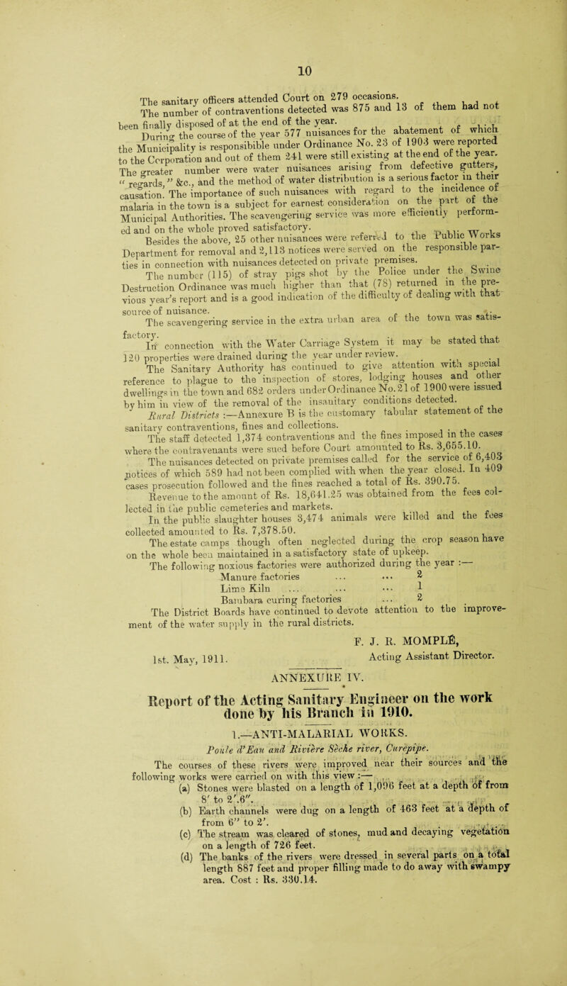 of them had not The sanitary officers attended Court on 279 occasions. The number of contraventions detected was 875 and lo been finally disposed of at the end of the year. During the course of the year 577 nuisances for the abatement of which the Municipality is responsible under Ordinance No. 23 of 1903 were reported io the Corporation and out of them 341 were still existmg at the end of the year. The greater number were water nuisances arising from defective gutters, “ regards ” &c., and the method of water distribution is a serious factor in their causation! The importance of such nuisances with regard to the incidence of malaria in the town is a subject for earnest consideration on the put of Municipal Authorities. The scavengeriug service was more efficiently perform¬ ed and on the whole proved satisfactory. .. • w , Besides the above, 25 other nuisances were referred to tlie I ublic Works Department for removal and 2,113 notices were served on the responsible par¬ ties in connection with nuisances detected on private premises. Q .. The number (115) of stray pigs shot by the Ponce under the bwine Destruction Ordinance was much higher than that (78) returned in ; e Pre¬ vious year's report and is a good indication of the difficulty of dealing with that source of nuisance. The scavengering service in the extra urban area of the town was satis- a< t°Irf connection with the Water Carriage System it may be stated that 120 properties were drained during the year under review. The Sanitary Authority has continued to give attention with special reference to plague to the inspection of stores, lodging houses and other dwellings in the town and 682 orders under Ordinance No;21of 1900 were issued by him *iu view of the removal of the insanitary conditions detected. Rural Districts Annexure B is the customary tabular statement ot the sanitary contraventions, fines and collections. The staff detected 1,374 contraventions and the fines imposed in the cases where the contravenants were sued before Court amounted to Rs. 3,655.10. The nuisances detected on private premises called for the service otb,4U<S notices of which 589 had not been complied with when the year closed. In 409 cases prosecution followed and the fines reached a total of Rs. 390.75. Revenue to the amount of Rs. 18,641.25 was obtained from the fees co lected in the public cemeteries and markets. . . 1 . In the public slaughter houses 3,474 animals were killed and the tees collected amounted to Rs. 7,378.50. The estate camps though often neglected during the crop season have on the whole been maintained in a satisfactory state of upkeep. The following noxious factories were authorized during the year . Manure factories ... 2 Lime Kiln ... ... ••• 1 Bambara curing factories ... 2. The District Boards have continued to devote attention to the improve¬ ment of the water supply in the rural districts. 1st. May, 1911. F. J. R. MOMPLE, Acting Assistant Director. ANNEXURE IV. Report of the Acting Sanitary Engineer on the work done by his Branch in 1910. 1.—ANTI-MALARIAL WORKS. ! H «... Route (VEau and Riviere Seche river, Curfpipe. The courses of these rivers were improved near their sources and the following works were carried on with this view :— ,. , < (a) Stones were blasted on a length of 1,096 feet at a depth of from 8' to 2\6. ;, , r | (b) Earth channels were dug on a length of 463 feet at a depth of from 6” to 2k , . # . (c) The stream was cleared of stones, mud and decaying vegetation on a length of 726 feet. ,j. (d) The banks of the rivers were dressed in several parts on a total length 887 feet and proper filling made to do away with swampy area. Cost : Rs. 330.14.