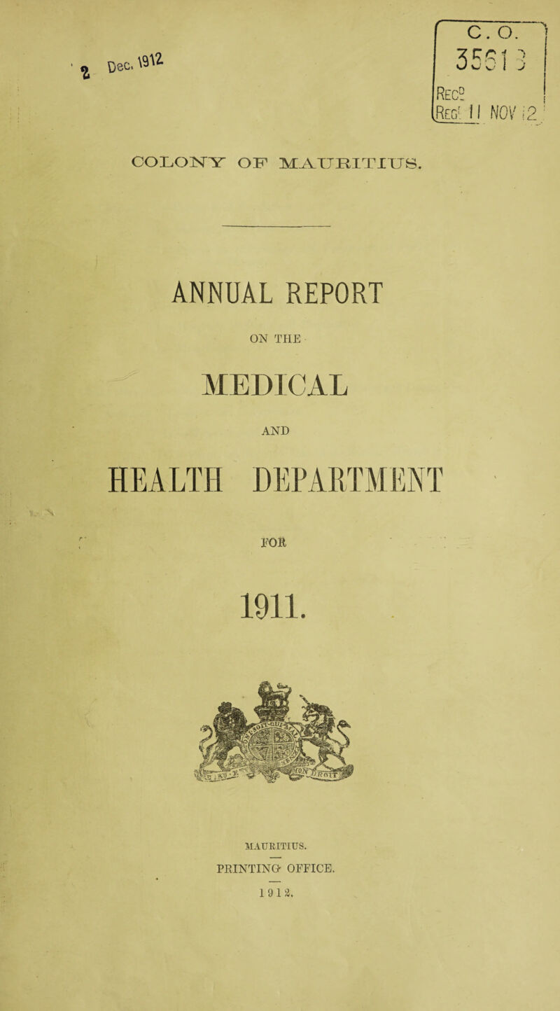 r “N C. O. 3551 Rec? .Reg' 11 NOVI 2; COLONY OF MAURITIUS. ANNUAL REPORT ON THE MEDICAL AND HEALTH DEPARTMENT FOR 1911. MAURITIUS. PRINTING' OFFICE. 1912. CO