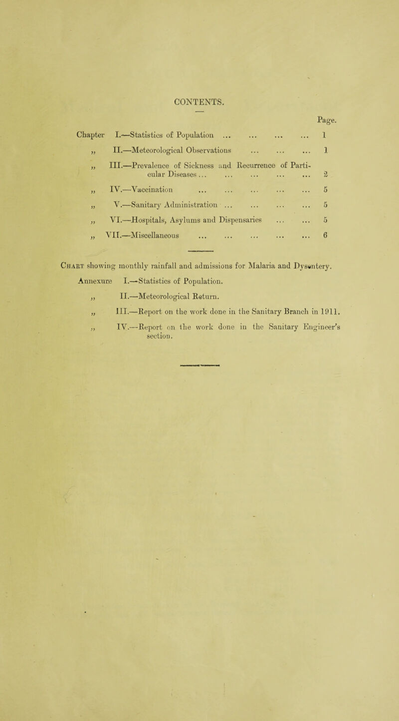 CONTENTS. Page. Chapter I.-—Statistics of Population „ II.—Meteorological Observations „ III.—Prevalence of Sickness and Recurrence of Parti cular Diseases ... „ IV.—Vaccination „ V.—Sanitary Administration ... ,, VI.—Hospitals, Asylums and Dispensaries „ VIL—Miscellaneous 1 1 2 5 5 5 6 Chart showing monthly rainfall and admissions for Malaria and Dysentery. Annexure I.—Statistics of Population. „ II.—Meteorological Return. „ III.—Report on the work done in the Sanitary Branch in 1911. „ IV.—Report on the work done in the Sanitary Engineer's section.