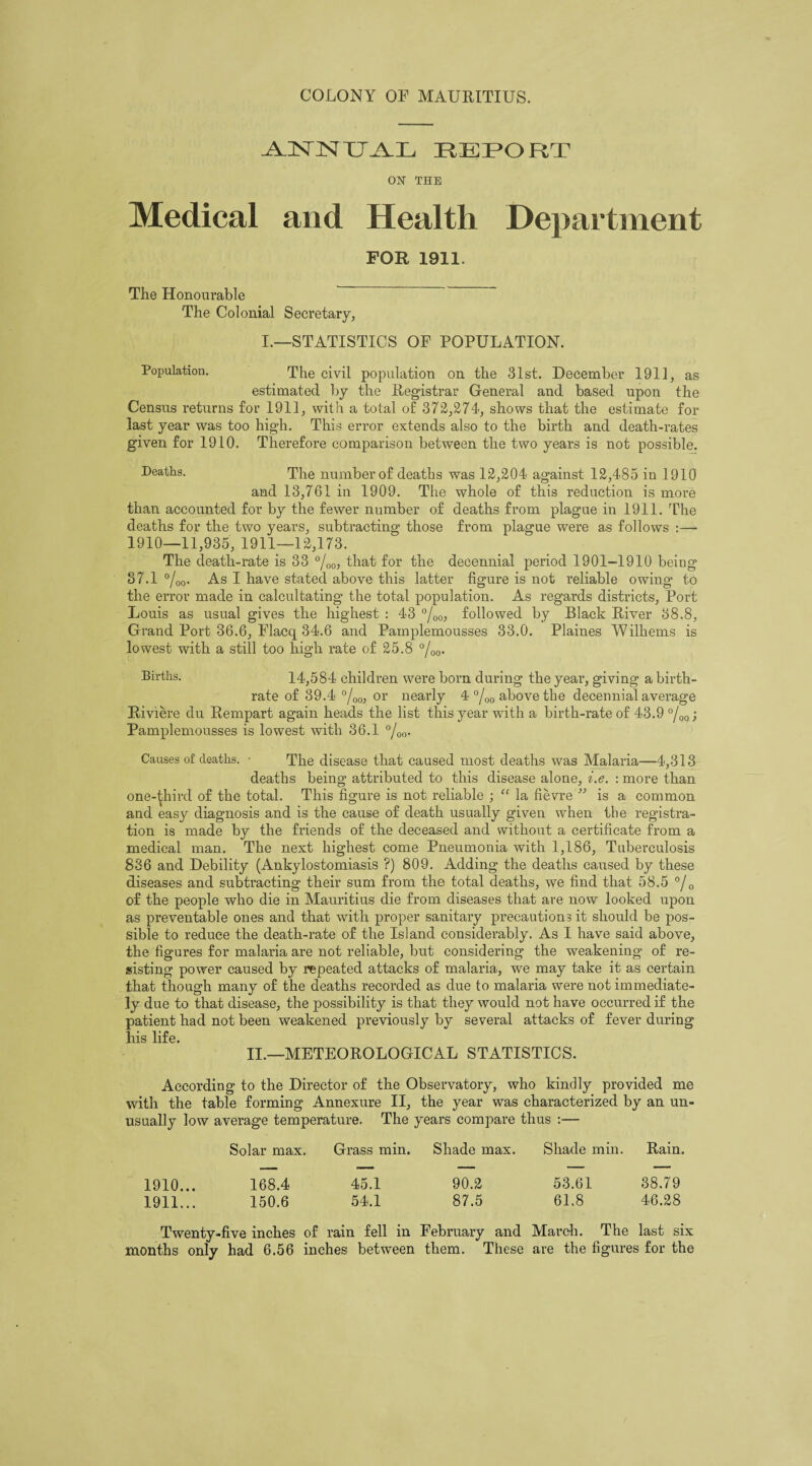 AJSnSITTAVR REPORT ON THE Medical and Health Department FOR 1911. The Honourable The Colonial Secretary, I.—STATISTICS OF POPULATION. Population. The civil population on the 31st. December 1911, as estimated by the Registrar General and based upon the Census returns for 1911, with a total of 372,274, shows that the estimate for last year was too high. This error extends also to the birth and death-rates given for 1910. Therefore comparison between the two years is not possible. ®eatlis- The number of deaths was 12,204 against 12,485 in 1910 and 13,761 in 1909. The whole of this reduction is more than accounted for by the fewer number of deaths from plague in 1911. The deaths for the two years, subtracting those from plague were as follows :— 1910—11,935, 1911—12,173. The death-rate is 33 °/00, that for the decennial period 1901-1910 being 37.1 °/00. As I have stated above this latter figure is not reliable owing to the error made in calcultating the total population. As regards districts, Port Louis as usual gives the highest : 43 °/00, followed by Black River 38.8, Grand Port 36.6, Flacq 34.6 and Pamplemousses 33.0. Plaines Wilhems is lowest with a still too high rate of 25.8 °/00. Births. 14,584 children were born during the year, giving a birth¬ rate of 39.4 °/00, or nearly 4 °/00 above the decennial average Riviere du Rempart again heads the list this year with a birth-rate of 43.9 °/00; Pamplemousses is lowest with 36.1 °/00. Causes of deaths. • The disease that caused most deaths was Malaria—4,313 deaths being attributed to this disease alone, i.e. : more than one-ijhird of the total. This figure is not reliable ; “ la fievre ” is a common and easy diagnosis and is the cause of death usually given when the registra¬ tion is made by the friends of the deceased and without a certificate from a medical man. The next highest come Pneumonia with 1,186, Tuberculosis 836 and Debility (Ankylostomiasis ?) 809. Adding the deaths caused by these diseases and subtracting their sum from the total deaths, we find that 58.5 °/0 of the people who die in Mauritius die from diseases that are now looked upon as preventable ones and that with proper sanitary precautions it should be pos¬ sible to reduce the death-rate of the Island considerably. As I have said above, the figures for malaria are not reliable, but considering the weakening of re¬ sisting power caused by repeated attacks of malaria, we may take it as certain that though many of the deaths recorded as due to malaria were not immediate¬ ly due to that disease, the possibility is that they would not have occurred if the patient had not been weakened previously by several attacks of fever during his life. II.—METEOROLOGICAL STATISTICS. According to the Director of the Observatory, who kindly provided me with the table forming Annexure II, the year was characterized by an un¬ usually low average temperature. The years compare thus :— Solar max. Grass min. Shade max. Shade min. Rain. 1910.. . 168.4 45.1 1911.. . 150.6 54.1 90.2 53.61 38.79 87.5 61.8 46.28 Twenty-five inches of rain fell in February and March. The last six months only had 6.56 inches between them. These are the figures for the