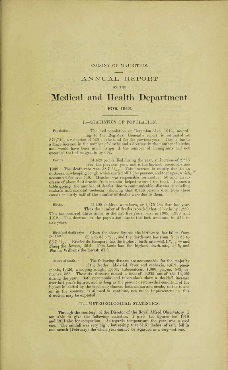 ANNUAL REPORT ON THE Medical and Health Department FOR 1912. I.—STATISTICS OF POPULATION. Population. The civil population, on December 31st. 1912, accord¬ ing’ to the Registrar General’s report is estimated at 371,740, a reduction of 528 on the total for the previous year. This is due to a large increase in the number of deaths and a decrease in the number of births, and would have been much larger if the number of ‘ immigrants had not exceeded that of emigrants by 692. Deaths. 14,429 people died during the year, an increase of 2,225 over the previous year, and is the highest recorded since 1908. The death-rate was 38.7 °/00. This increase is mostly due to an outbreak of whooping cough which carried off 1,064 persons, and to plague, which accounted for over 540. Measles was responsible for another 50 and an in¬ crease of about 230 deaths from malaria helped to swell the total. I annex a table giving the number of deaths due to communicable diseases (including malaria and malarial cachexia) showing that 6,708 persons died from these causes or nearly half of the number of deaths were due to them. Births. 13,209 children were born, or 1,375 less than last year. Thus the number of deaths exceeded that of births by 1,220. This has occurred three times in the last five years, viz : in 1908, 1909 and 1912. The decrease in the population due to this fact amounts to 554 in five years. Birth and death-rates Given the above figures the birth-rate has fallen from per 1,000. 39.4 to 35.5 °/00, and the death-rate has risen from 33 to 38.7 °/oo- Riviere du Rempart has the highest birth-rate—*42.1 °/00— and Flacq the lowest, 32.2. Port Louis has the highest death-rate, 56.5, and Plaines Wilhems the lowest, 31.2. Causes of death. • The following diseases are accountable for the majority of the deaths : Malarial fever and cachexia, 4,619, pneu¬ monia, 1,426, whooping cough, 1,064, tuberculosis, 1,000, plague, 543, in¬ fluenza, 383. These six diseases caused a total of 9,035 out of the 14,429 during the year. Both pneumonia and tuberculosis show a decided increase over last year’s figures, and as long as the present overcrowded condition of the houses inhabited by the labouring classes, both indian and creole, in the towns or in the country, is allowed to continue, not much improvement in this direction may be expected. II.—METEOROLOGICAL STATISTICS. Through the courtesy of the Director of the Royal Alfred Observatory I am able to give the following statistics. I give the figures for 1910 and 1911 also for comparison. As regards temperature the year was a cool one. The rainfall was very high, but seeing that 31.51 inches of rain fell in one month (February) the whole year cannot be regarded as a very wet one.