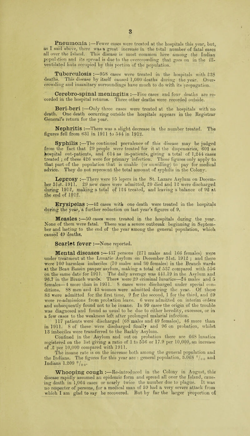 Pneumonia :—-Fewer cases were treated at the hospitals this year, but, as I said above, there was a great increase in the total number of fatal eases all over the Island. This disease is most common here among the Indian popul ition and its spread is due to the overcrowding that goes on in the ill- ventilated huts occupied by this portion of the population. Tuberculosis :—958 cases were treated in the hospitals with 238 deaths. This disease by itself caused 1,000 deaths during the year. Over¬ crowding and insanitary surroundings have much to do with its propagation. Cerebro-spinal meningitis :—Five cases and four deaths are re¬ corded in the hospital returns. Three other deaths were recorded outside. Beri-beri :—Only three cases were treated at the hospitals with no death. One death occurring outside the hospitals appears in the Registrar General's return for the year. Nephritis :—There was a slight decrease in the number treated. The figures fell from 031 in 1911 to 544 in 1912. Syphilis : —The continued prevalence of this disease may be judged from the fact that 29 people were treated for it at the dispensaries, 601 as hospital out-patients, and 614 as in-patients, giving a total of 1,244 cases treated ; of these 426 were for primary infection. These figures only apply to that part of the population that is unable (or unwilling) to pay for medical advice. They do not represent the total amount of syphilis in the Colony. Leprosy :—There were 95 lepers in the St. Lazare Asylum on Decem¬ ber 31st. 1911. 29 new cases were admitted, 20 died and 12 were discharged during 1912, making a total of 124 treated, and leaving a balance of 92 at the end of 1912. Erysipelas :—42 cases with one death were treated in the hospitals during the year, a further reduction on last year's figures of 9. Measles :—50 cases were treated in the hospitals during the year. None of them were fatal. There was a severe outbreak beginning in Septem¬ ber and lasting to the end of the year among the general population, which caused 49 deaths. Scarlet fever :—None reported. Mental diseases :——437 persons (271 males and 166 females) were under treatment at the Lunatic Asylum on December 31st. 1912 ; and there were 100 harmless imbeciles (70 males and 30 females) in the Branch wards at the Beau Bassin pauper asylum, making a total of 537 compared with 556 on the same date for 1911. The daily average was 411.19 in the Asylum and 96.7 in the Branch wards. There were 29 criminal lunatics—24 males and 5 females—4 more ilian in 3 911. 8 cases were discharged under special con¬ ditions. 88 men and 43 women were admitted during the year. Of these 83 were admitted for the first time, 9 for the second, 1 for the third, and 29 were re-admissions from probation leave. 6 ’were admitted on interim orders and subsequently found not to be insane. In 99 cases- the origin of the trouble was diagnosed and found as usual to be due to either heredity, excesses, or in a few cases to the weakness left after prolonged malarial infection. 117 patients were discharged (68 males and 49 females), 46 more than in 1911. 8 of these were discharged finally and 96 on probation, whilst 13 imbeciles were transferred to the Barkly Asylum. Confined in the Asylum and out on probation there are 668 lunatics registered on the list giving a ratio of 1 to 556 or 17.9 per 10,000, an increase of .2 per 10,000 compared with 1911. The insane rate is on the increase both among the general population and the Indians. The figures for this year are : general population, 3.068 °/00 and Indians 1.209 °/00. Whooping COUgh :—Re-introduced in the Colony in August, this disease rapidly assumed an epidemic form and spread all over the Island, caus¬ ing death in 1,064 cases or nearly twice the number due to plague. It was no respecter of persons, for a medical man of 59 had a very severe attack from which I am glad to say he recovered. But by far the larger proportion of