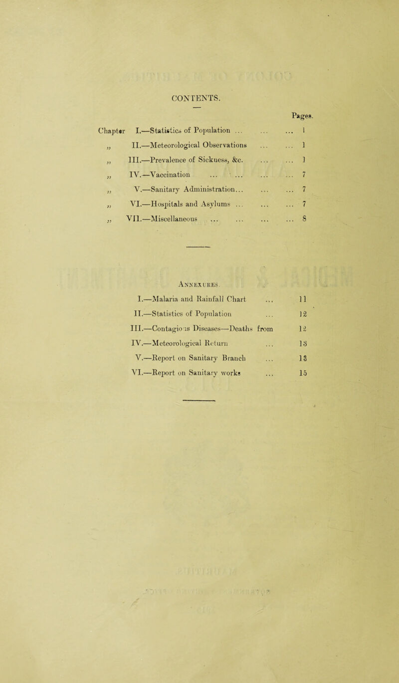 CONTENTS. Pages. Chapter I.—Statistics of Population ... ... ... 1 „ II.—Meteorological Observations ... ... 1 „ III.—Prevalence of Sickuessj &e. ... ... 1 „ IV.—Vaccination ... ... ... ... 7 „ V.—Sanitary Administration... ... ... 7 „ VI.—Hospitals and Asylums ... ... ... 7 ,, VII.—Miscellaneous ... ... ... ... 8 Annexue.es. I.—Malaria and Rainfall Chart ... 11 II.—Statistics of Population ... 12 III. —Contagious Diseases—’Deaths from 12 IV. —Meteorological Return ... 1.3 V.—Report on Sanitary Branch ... 18 VI.—Report on Sanitary works ... 15