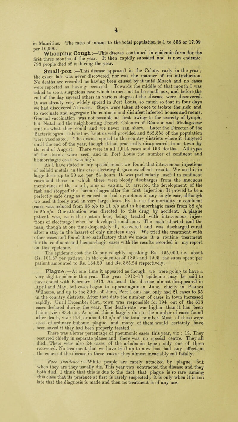 in Mauritius. The ratio of insane to the total population is 1 to 558 or 17\09 per 10,000. Whooping Cough :—This disease continued in epidemic form for the hrst three months of the year. It then rapidly subsided and is now endemic. 793 people died of it during the year. Small-pOX :—This disease appeared in the Colony early in the year ; the exact date was never discovered, nor was the manner of its introduction. No deaths are recorded as having been caused by it until March and no cases wei’e reported as having occurred. Towards the middle of that month I was asked to see a suspicious case which turned out to be small-pox, and before the end of the day several others in various stages of the disease were discovered. It was already very widely spread in Port Louis, so much so that in four days we had discovered 51 cases. Steps were taken at once to isolate the sick and to vaccinate and segregate the contacts and disinfect infected houses and rooms. General vaccination was not possible at first owing to the scarcity of lymph, but Natal and the neighbouring French Colonies of Reunion and Madagascar sent us what they could and we never ran short. Later the Director of the Bacteriological Laboratory kept us well provided and 232,353 of the population were vaccinated. The disease spread to the country districts where :it lingered until the end of the year, though it had practically disappeared from town -by the end of August. There were in all 1,914 cases and 196 deaths. AH types of the disease were seen and in Port Louis the number of confluent and haemorrhagic cases was high. As 1 have stated in my special report we found that intravenous injections of colloid metals, in this case electrargol, gave excellent results. We used it in large doses up to 50 c.c. per 24 hours. It was particularly useful in confluent cases and those in which there were bloody discharges from the mucuous membranes of the mouth, anus or vagina. It arrested the development of the rash and stopped the haemorrhages after the first injection. It proved to be a perfectly safe drug as it caused no bad symptoms in any single case, although we used it freely and in very large doses. By its use the mortality in confluent cases was reduced from 66 o/o to 11 o/o and in haemorrhagic cases from 88 o/o to 25 o/o. Our attention was directed to this drug by accident. A plague patient was, as is the custom here, being treated with intravenous injec¬ tions of electrargol when he developed small-pox. The rash aborted and the man, though at one time desperately ill, recovered and was discharged cured after a stay in the lazaret of only nineteen days. We tried the treatment with other cases and found it so satisfactory that we made it a routine treatment for the confluent and haemorrhagic cases with the results recorded in my report on this epidemic. The epidemic cost the Colony roughly speaking Rs. 195,000, i.e., about Rs. 101.S7 per patient. In the epidemics of 1892 and 1905 the sums spent per patient amounted to Rs. 134.80 and Rs. 325.24 respectively. r •• Plague :—At one time it appeared as though we were going to have a very slight epidemic this year. The year 1912-13 epidemic may be said to have ended with February 1913. As usual the disease almost disappeared in April and May, but cases began to appear again in June, chiefly in Plaines Wilhems, and up to the 30th. of June, Port Louis had only had 21 cases to 65 in the country districts. After that date the number of cases in town increased rapidly. Until December 31st., town was responsible for 194 out of the 313 cases declared dm’ing the year. The death-rate was higher than it has been before, viz : 83.4 o/o. As usual this is largely due to the number of cases found after death, viz : 124, or about 40 o/o of the total number. Most of these were cases of ordinary bubonic plague, and many of them would certainly have been saved if they had been properly treated. There was a lower percentage of pneumonic cases this year, viz : 12. They occurred chiefly in separate places and there was no special centre. They all died. There were also 24 cases of the a-bubonic type ; only one of these recovered. No treatment that we have tried up to now has had any effect on the course of the disease in these cases : they almost invariably end fatally. Race Incidence :—White people are rarely attacked by plague, but when they are they usually die. This year two contracted the disease and they both died. I think that this is due to the fact that plague is so rare among this class that its presence at first is rarely suspected; it is only when it is too late that the diagnosis is made and then no treatment is of any use.