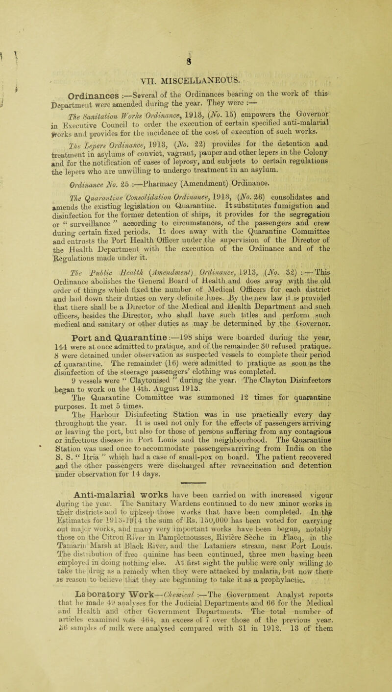 Ordinances :—Several of the Ordinances bearing on the work of this- Department were amended during the year. They were The Sanitation Works Ordinance, 1913, {No. 15) empowers the Governor in Executive Council to order the execution of certain specified anti-malarial ^vorks and provides for the incidence of the cost of execution of such works. The Lepers Ordinance, 1913, {No. 22) provides for the detention and treatment in asylums of convict, vagrant, pauper and other lepers in the Colony and for the notification of cases of leprosy, and subjects to certain regulations the lepers who are unwilling to undergo treatment in an asylum. Ordinance No. 25 :—Pharmacy (Amendment) Ordinance. The Quarantine Consolidation Ordinance, 1913, {No. 26) consolidates and amends the existing legislation on Quarantine. It substitutes fumigation and disinfection for the former detention of ships, it provides for the segregation or “ surveillance ” according to circumstances, of the passengers and crew during certain fixed periods. It does away with the Quarantine Committee and entrusts the Port Health Officer under the supervision of the Director of the Health Department with the execution of the Ordinance and of the 'Regulations made under it. The Public Health (Amendment) Ordinance, 1913, {No. 32) : — This Ordinance abolishes the General Board of Health and does away with the old order of things which fixed the number of Medical Officers for each district and laid down their duties on very definite lines. By the new law it is provided that there shall be a Director of the Medical and Health Department and such officers, besides the Director, who shall have such titles and perform such medical and sanitary or other duties as may be determined by the Governor. Port and Quarantine :—193 ships were boarded during the year, 144 were at once admitted to pratique, and of the remainder 30 refused pratique. 8 were detained under observation as suspected vessels to complete their period of quarantine. The remainder (16) were admitted to pratique as soon as the disinfection of the steerage passengers' clothing was completed. 9 vessels were “ Claytonised ” during the year. The Clayton Disinfectors began to work on the 14th. August 1913. The Quarantine Committee was summoned 12 times for quarantine purposes. It met 5 times. The Harbour Disinfecting Station was in use practically every day throughout the year. It is used not only for the effects of passengers arriving or leaving the port, but also for those of persons suffering from any contagious or infectious disease in Port Louis and the neighbourhood. The Quarantine Station was used once to accommodate passengers arriving from India on the S. S. “ Itria ” which had a case of small-pox on board. The patient recovered and the other passengers were discharged after revaccination and detention under observation for 14 days. Anti-malarial works have been carried on with increased vigour during the year. The Sanitary Wardens continued to do new minor works in their districts and to upkeep those works that have been completed. In the Estimates for 1913-1914 the sum of Rs. 150,000 has been voted for carrying’ out major works, and many very important works have been begun, notably those on the Citron River in Pamplemousses, Riviere Seche in Placq, in the Tamarin Marsh at Black River, and the Lataniers stream, near Port Louis. The disl i ibution of free quinine has been continued, three men having been employed in doing nothing else. At first sight the public were only willing to take the drug as a remedy when they were attacked by malaria, but now there is reason to believe that they are beginning to take it as a prophylactic. Laboratory Work—Chemical :—The Government Analyst reports that he made 49 analyses for the Judicial Departments and 66 for the Medical and Health and other Government Departments. The total number of articles examined was 464, an excess of 7 over those of the previous year. £6 samples of milk were analysed compared with 31 in 1912. 13 of them