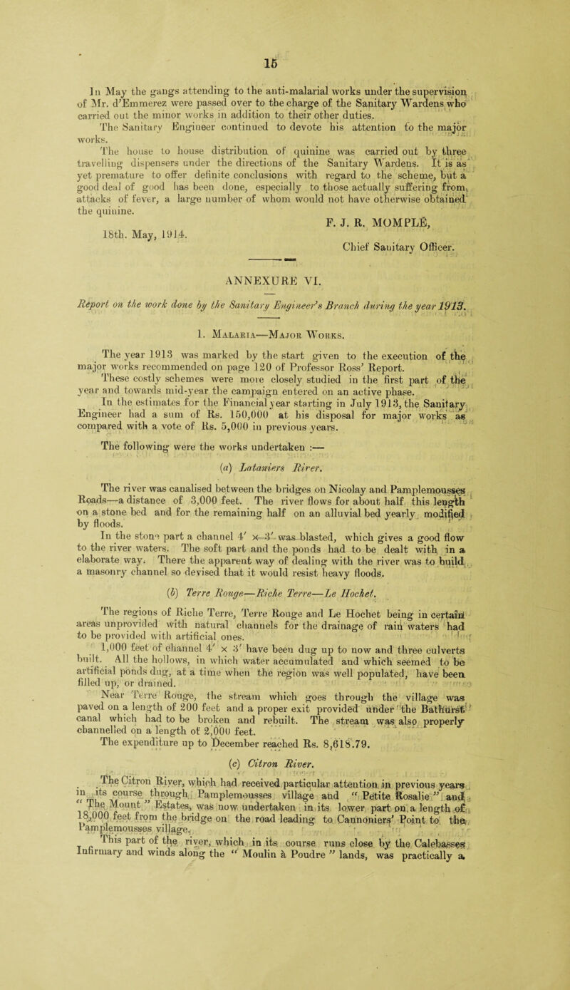 ]a May the gangs attending to the anti-malarial works under the supervision of Mr. d’Emmerez were passed over to the charge of the Sanitary Wardens who carried out the minor works in addition to their other duties. The Sanitary Engineer continued to devote his attention to the major works. The house to house distribution of quinine was carried out by three travelling dispensers under the directions of the Sanitary Wardens. It is as yet premature to offer definite conclusions with regard to the scheme, but a good deal of good has been done, especially to those actually suffering fromv attacks of fever, a large number of whom would not have otherwise obtained the quinine. F. J. R. MOMPLE, 18th. May, 1914. Chief Sanitary Officer. ANNEXURE VI. Report on the work done by the Sanitary Engineer's Branch during the year 1913. 1. Malaria—Major Works. The year 1913 was marked by the start given to the execution of the major works recommended on page 120 of Professor Ross’ Report. These costly schemes were more closely studied in the first part of the year and towards mid-year the campaign entered on an active phase. In the estimates for the Financial year starting in July 1913, the Sanitary Engineer had a sum of Rs. 150,000 at his disposal for major works as compared with a vote of Rs. 5,000 in previous years. The following were the works undertaken (a) Lataniers River. The river was canalised between the bridges on Nicolay aud Pamplemousses Roads—a distance of 8,000 feet. The river flows for about half this length on a stone bed and for the remaining half on an alluvial bed yearly modified by floods.  1 In the stone part a channel 4' x—V was^ blasted, which gives a good flow to the river waters. The soft part and the ponds had to be dealt with in a elaborate way* There the apparent way of dealing with the river was to build a masonry channel so devised that it would resist heavy floods. (b) Terre Rouge—Riche Terre—Le ITochet. the regions of Riche Terre, Terre Rouge and Le Hochet being in certain!, areas unprovided with natural channels for the drainage of raid waters had to be provided with artificial ones. 1,000 feet of channel 4' x 3' have been dug up to now and three culverts built. All the hollows, in which water accumulated and which seemed to be artificial ponds dug, at a time when the region was well populated, have been filled up, or drained. ■' Near Terre Rouge, the stream which goes through the village was paved on a length of 200 feet and a proper exit provided under the Bathurst, canal which had to be broken and rebuilt. The stream was also properly channelled on a length of 2^000 feet. The expenditure up to December reached Rs. 8,618.79. (c) Citron River. - , . . » • *'I#'*4}' • t , i . . f be Citron River, which had received particular attention in previous years !?m,lts course,,through Pamplemousses village aud  Petite Rosalie  and qJ Estates, was now undertaken in its lower part on a length of 18,000 feet from the bridge on the road leading to Cannoniers’ Point to the Pamplemousses village.. This part of the river, which in its course runs close by the Calebasses luminary aud winds along the “ Moulin a Poudre ” lands, was practically a,