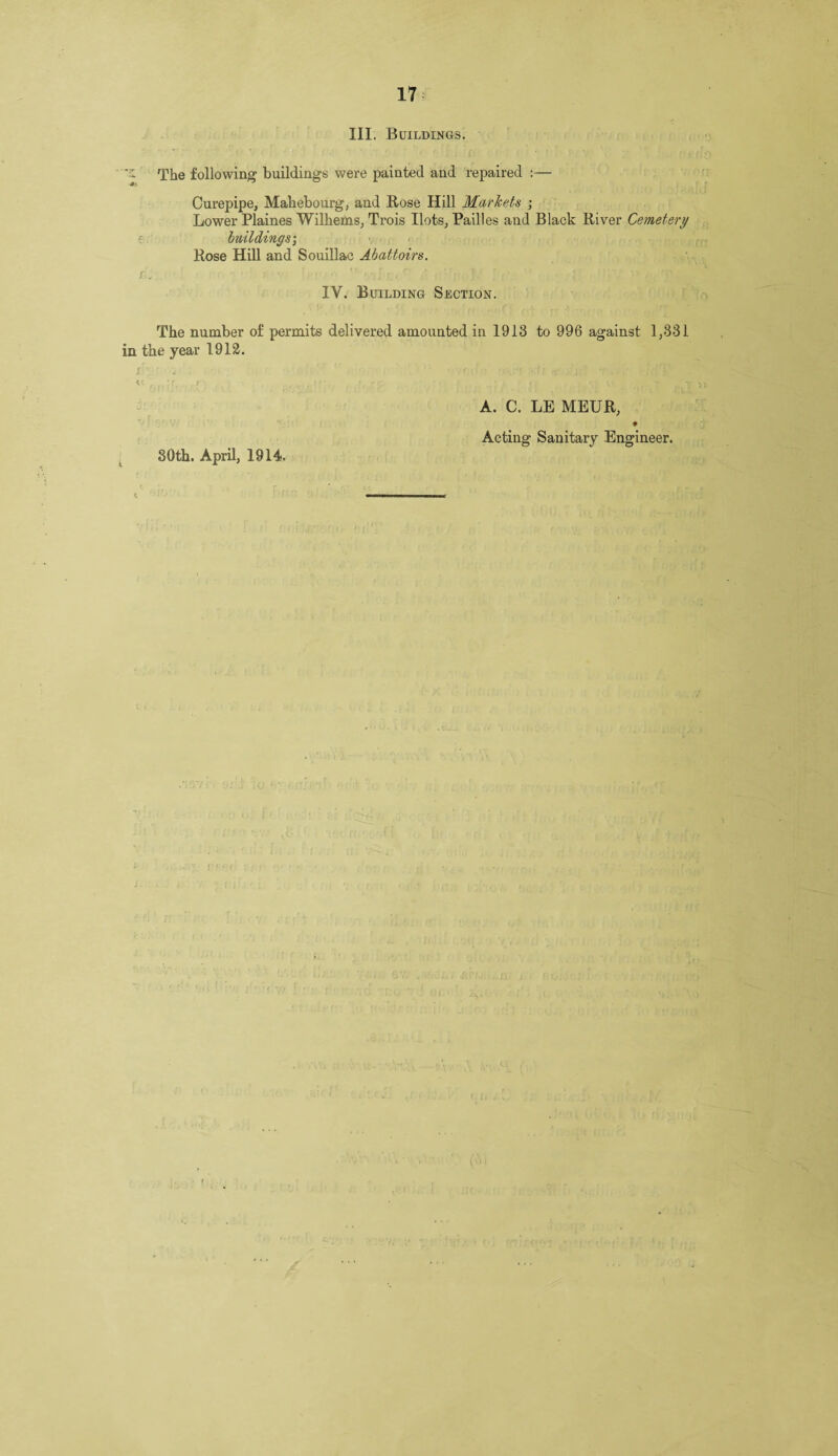 Kf 17 The following buildings were painted and repaired :— Curepipe, Mahebourg, and Rose Hill Markets ; Lower Plaines Wilhems, Trois Ilots, Pailles and Black River Cemetery buildings\ Rose Hill and Souillae Abattoirs. IY. Building Section. The number of permits delivered amounted in 1913 to 996 against 1,331 in the year 1912. A. C. LE MEUR, 9 Acting Sanitary Engineer. 30th. April, 1914.