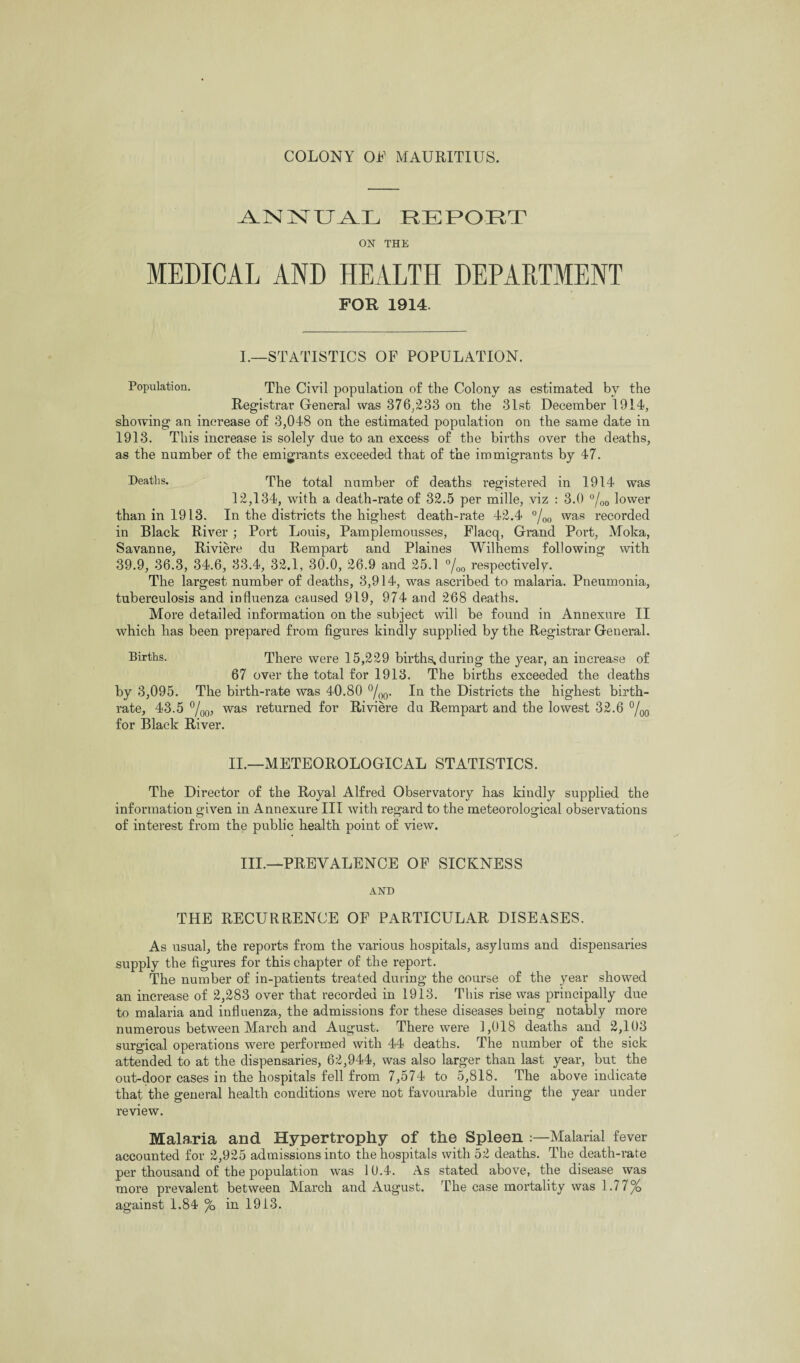 UAX REPOET ON THE MEDICAL AND HEALTH DEPARTMENT FOR 1914. I.—STATISTICS OF POPULATION. Population. The Civil population of the Colony as estimated by the Registrar General was 376/233 on the 31st December 1914, showing an increase of 3,048 on the estimated population on the same date in 1913. This increase is solely due to an excess of tbe births over the deaths, as the number of the emigrants exceeded that of the immigrants by 47. Deaths. The total number of deaths registered in 1914 was 12,134, with a death-rate of 32.5 per mille, viz : 3.0 °/00 lower than in 1913. In the districts the highest death-rate 42.4 °/00 was recorded in Black River ; Port Louis, Pamplemousses, Flacq, Grand Port, Moka, Savanne, Riviere du Rempart and Plaines Wilhems following with 39.9, 36.3, 34.6, 33.4, 32.1, 30.0, 26.9 and 25.1 °/00 respectively. The largest number of deaths, 3,914, was ascribed to malaria. Pneumonia, tuberculosis and influenza caused 919, 974 and 268 deaths. More detailed information on the subject will be found in Annexure II which has been prepared from figures kindly supplied by the Registrar General. Births. There were 15,229 births, during the year, an increase of 67 over the total for 1913. The births exceeded the deaths by 3,095. The birth-rate was 40.80 °/00. In the Districts the highest birth¬ rate, 43.5 °/00, was returned for Riviere du Rempart and the lowest 32.6 °/00 for Black River. II.—METEOROLOGICAL STATISTICS. The Director of the Royal Alfred Observatory has kindly supplied the information given in Annexure III with regard to the meteorological observations of interest from the public health point of view. III.—PREVALENCE OF SICKNESS AND THE RECURRENCE OF PARTICULAR DISEASES. As usual, the reports from the various hospitals, asylums and dispensaries supply the figures for this chapter of the report. The number of in-patients treated during the course of the year showed an increase of 2,283 over that recorded in 1913. This rise was principally due to malaria and influenza, the admissions for these diseases being notably more numerous between March and August. There were 1,018 deaths and 2,103 surgical operations were performed with 44 deaths. The number of the sick attended to at the dispensaries, 62,944, was also larger than last year, but the out-door cases in the hospitals fell from 7,574 to 5,818. The above indicate that the general health conditions were not favourable during the year under review. Malaria and Hypertrophy of the Spleen :—Malarial fever accounted for 2,925 admissions into the hospitals with 52 deaths. The death-rate per thousand of the population was 10.4. As stated above, the disease was more prevalent between March and August. The case mortality was 1.77%