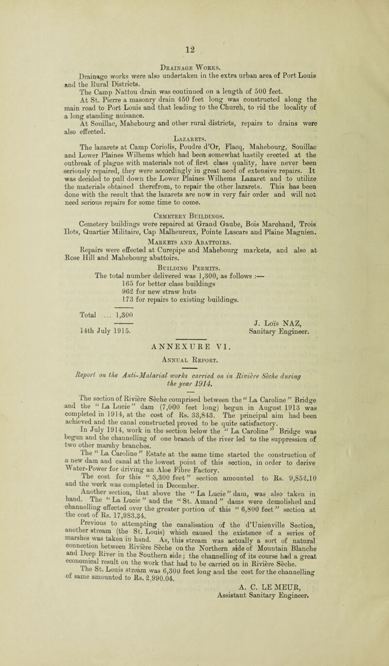 Drainage Works. Drainage works were also undertaken in the extra urban area of Port Louis and the Rural Districts. The Camp Nattou drain was continued on a length of 500 feet. At St. Pierre a masonry drain 450 feet long was constructed along the main road to Port Louis and that leading to the Church, to rid the locality of a long standing nuisance. At Souillac, Mahebourg and other rural districts, repairs to drains were also effected. Lazarets. The lazarets at Camp Coriolis, Poudre d'Or, Flacq, Mahebourg, Souillac and Lower Plaines Wilhems which had been somewhat hastily erected at the outbreak of plague with materials not of first class quality, have never been seriously repaired, they were accordingly in great need of extensive repairs. It was decided to pull down the Lower Plaines Wilhems Lazaret and to utilize the materials obtained therefrom, to repair the other lazarets. This has been done with the result that the lazarets are now in very fair order and will not need serious repairs for some time to come. Cemetery Buildings. Cemetery buildings were repaired at Grand Gaube, Bois Marchand, Trois Hots, Quartier Militah’e, Cap Malheureux, Pointe Lascars and Plaine Magnien. Markets and Abattoirs. Repairs were effected at Curepipe and Mahebourg markets, and also at Rose Hill and Mahebourg abattoirs. Building Permits. The total number delivered was 1,300, as follows :— 165 for better class buildings 962 for new straw huts 173 for repairs to existing buildings. Total ... 1,300 - J. Lois NAZ, 14th July 1915. Sanitary Engineer. ANNEXURE VI. Annual Report. Report on the Anti-Malarial tvorks carried on in Riviere Seche during the year 1914. The section of Riviere Seche comprised between the “ La Caroline ” Bridge and the “La Lucie” dam (7,000 feet long) begun in August 1913 was completed in 1914, at the cost of Rs. 33,843. The principal aim had been achieved and the canal constructed proved to be quite satisfactory. In July 1914, work in the section below the “ La Caroline” Bridge was begun and the channelling of one branch of the river led to the suppression of two other marshy branches. Phe “ La Caroline ” Estate at the same time started the construction of a new dam and canal at the lowest point of this section, in order to derive Water-Power for driving an Aloe Fibre Factory. The cost for this “ 3,300 feet” section amounted to Rs. 9,852.10 and the work was completed in December. Another section, that above the “ La Lucie ” dam, was also taken in ir^e “ La Lucie ” and the “St. Amand ” dams were demolished and channelling effected over the greater portion of this “ 6,800 feet ” section at the cost of Rs. 17,983.34. Previous to attempting the canalisation of the d’Unienville Section, another stream (the St. Louis) which caused the existence of a series of mars ies was taken in hand. As, this stream was actually a sort of natural connection between Riviere Seche on the Northern side of Mountain Blanche an eep River in the Southern side; the channelling of its course had a great economical result on the work that had to be carried on in Riviere Seche. ie St. Louis stream was 6,30U feet long and the cost for the channelling of same amounted to Rs. 2,990.04. A. C. LE MEUR, Assistant Sanitary Engineer.