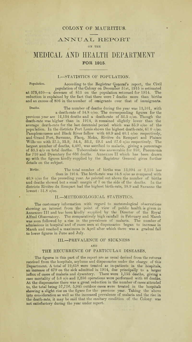 -A.NlMXTA.iL REPOET ON THE MEDICAL AND HEALTH DEPARTMENT FOR 1915. I.—STATISTICS OF POPULATION. Population. According to the Registrar General's report, the Civil population of the Colony on December 31st, 1915 is estimated at 375,420—a decrease of 813 on the population returned for 1914. The reduction is explained by the fact that there were 7 deaths more than births and an excess of 806 in the number of emigrants over that of immigrants. Deaths. The number of deaths during the year was 13,101, with a death-rate of 34.8 o/oo. The corresponding figures for the previous year are 12,134 deaths and a death-rate of 32.5 o/oo. Though the death-rate was higher than in 1914, it remained slightly lower than the average death-rate for the last decennial period which was 35.9 o/oo of the population. In the districts Port Louis shows the highest death-rate, 41.0 o/oo. Pamplemousses and Black River follow with 40.9 and 40.1 o/oo respectively, and Grand Port, Savanne, Flacq, Moka, Riviere du Rempart and Plaines Wilhems with 37.5, 35.9, 34.4, 33.2, 29.2 and 27.6 o/oo respectively. The largest number of deaths, 4,401, was ascribed to malaria, giving a percentage of 33.5 o/o on total deaths. Tuberculosis was answerable for 959, Pneumonia for 710 and Dysentery for 636 deaths. Annexure II which has been drawn up with the figures kindly supplied by the Registrar General gives further details on the subject. Births. The total number of births was 13,094 or 2,135 less than in 1914. The birth-rate was 34.8 o/oo as compared with 40.8 o/oo for the preceding year. As pointed out above the number of births and deaths showed but a small margin of 7 on the side of the deaths. In the districts Riviere du Rempart had the highest birth-rate, 38.9 and Savanne the lowest: 31.8 o/oo. II.—METEOROLOGICAL STATISTICS. The customary information with regard to meteorological observations showing an interest from the point of view of public health is given in Annexure III and has been kindly supplied by the Director of the Royal Alfred Observatory. The comparatively high rainfall in February and March was soon followed by a rise in the prevalence of malaria. The number of admissions in hospital and of cases seen at dispensaries began to increase in March and reached a maximum in April after which there w*as a gradual fall to lower figures in June and July. Ill,—PREVALENCE OF SICKNESS AND THE RECURRENCE OF PARTICULAR DISEASES. The figures in this part of the report are as usual derived from the returns received from the hospitals, asylums and dispensaries under the charge of this Department. A total of 19,658 were treated as in-patients in the hospitals, an increase of 679 on the sick admitted in 1914, due principally to a larger influx of cases of malaria and dysentery. There were 1,155 deaths, giving a case mortality of 5.6 o/o and 2,256 operations were performed with 46 deaths. At the dispensaries there was a great reduction in the number of cases attended to, the total being 57,716. 5,945 outdoor cases were treated in the hospitals showing a slight rise on the figure for the previous year. Taking the above into consideration as well as the increased prevalence of malaria and the rise in the death-rate, it may be said that the sanitary condition of the Colony was not satisfactory during the year under report.