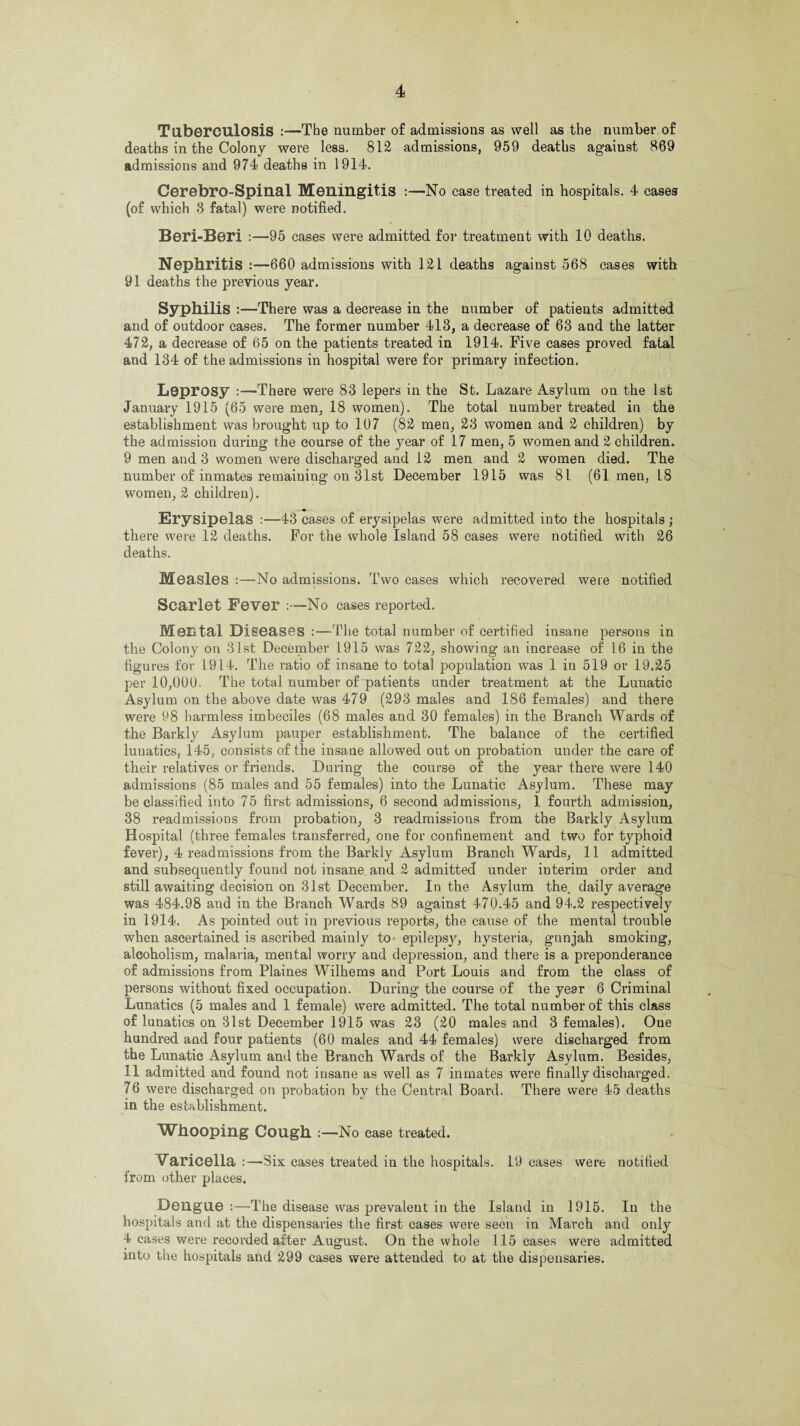 Tuberculosis :—The number of admissions as well as the number of deaths in the Colony were less. 812 admissions, 959 deaths against 869 admissions and 974 deaths in 1914. Cerebro-Spinal Meningitis :—No case treated in hospitals. 4 cases (of which 3 fatal) were notified. Beri-Beri :—95 cases were admitted for treatment with 10 deaths. Nephritis :—660 admissions with 121 deaths against 568 cases with 91 deaths the previous year. Syphilis :—There was a decrease in the number of patients admitted and of outdoor cases. The former number 413, a decrease of 63 and the latter 472, a decrease of 65 on the patients treated in 1914. Five cases proved fatal and 134 of the admissions in hospital were for primary infection. Leprosy :—There were 83 lepers in the St. Lazare Asylum on the 1st January 1915 (65 were men, 18 women). The total number treated in the establishment was brought up to 107 (82 men, 23 women and 2 children) by the admission during the course of the year of 17 men, 5 women and 2 children. 9 men and 3 women were discharged and 12 men and 2 women died. The number of inmates remaining on 31st December 1915 was 81 (61 men, 18 women, 2 children). Erysipelas :—43 cases of erysipelas were admitted into the hospitals ; there were 12 deaths. For the whole Island 58 cases were notified with 26 deaths. Measles :—No admissions. Two cases which recovered were notified Scarlet Fever :—No cases reported. Mental Diseases :—The total number of certified insane persons in the Colony on 31st December 1915 was 722, showing an increase of 16 in the figures for L914. The ratio of insane to total population was 1 in 519 or 19.25 per 10,000. The total number of patients under treatment at the Lunatic Asylum on the above date was 479 (293 males and 186 females) and there were 98 harmless imbeciles (68 males and 30 females) in the Branch Wards of the Barkly Asylum pauper establishment. The balance of the certified lunatics, 145, consists of the insane allowed out on probation under the care of their relatives or friends. During the course of the year there were 140 admissions (85 males and 55 females) into the Lunatic Asylum. These may be classified into 75 first admissions, 6 second admissions, 1 fourth admission, 38 readmissions from probation, 3 readmissions from the Barkly Asylum Hospital (three females transferred, one for confinement and two for typhoid fever), 4 readmissions from the Barkly Asylum Branch Wards, 11 admitted and subsequently found not insane, and 2 admitted under interim order and still awaiting decision on 31st December. In the Asylum the. daily average was 484.98 and in the Branch Wards 89 against 470.45 and 94.2 respectively in 1914. As pointed out in previous reports, the cause of the mental trouble when ascertained is ascribed mainly to epilepsj', hysteria, gunjah smoking, alcoholism, malaria, mental worry and depression, and there is a preponderance of admissions from Plaines Wilhems and Port Louis and from the class of persons without fixed occupation. During the course of the year 6 Criminal Lunatics (5 males and 1 female) were admitted. The total number of this class of lunatics on 31st December 1915 was 23 (20 males and 3 females). One hundred and four patients (60 males and 44 females) were discharged from the Lunatic Asylum and the Branch Wards of the Barkly Asylum. Besides, 11 admitted and found not insane as well as 7 inmates were finally discharged. 7 6 were discharged on probation by the Central Board. There were 45 deaths in the establishment. Whooping Cough :—No case treated. Varicella :—Six cases treated in the hospitals. 19 cases were notified from other places. Dengue :—The disease was prevalent in the Island in 1915. In the hospitals and at the dispensaries the first cases were seen in March and only 4 cases were recorded after August. On the whole 115 cases were admitted into the hospitals and 299 cases were attended to at the dispensaries.