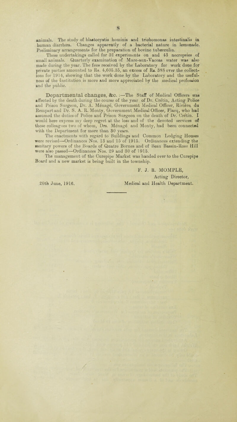 animals. The study of blastocystis hominis and trichomonas intestinalis in human diarrhoea. Changes apparently of a bacterial nature in lemonade. Preliminary arrangements for the preparation of bovine tuberculin. These undertakings called for 32 experiments on and 43 necropsies of small animals. Quarterly examination of Mare-aux-Vacoas water was also made during the year. The fees received by the Laboratory for work done for private parties amounted to Rs. 4,605.35, an excess of Rs. 388 over the collect- ions for 1914, showing that the work done by the Laboratory and the useful¬ ness of the Institution is more and more appreciated by the medical profession and the public. Departmental changes, &C. :—The Staff of Medical Officers was affected by the death during the course of the year of Dr. Cretin, Acting Police and Prison Surgeon, Dr. A. Menage, Government Medical Officer, Riviere du Rempartand Dr. S. A. R. Monty, Government Medical Officer, Flacq, who had assumed the duties of Police and Prison Surgeon on the death of Dr. Cretin. I would here express my deep regret at the loss and of the devoted services of these colleagues two of whom, Drs. Menage and Monty, had been connected with the Department for more than 30 years. The enactments with regard to Buildings and Common Lodging Houses were revised—Ordinances Nos. 13 and 15 of 1915. Ordinances extending the sanitary powers of the Boards of Quatre Bornes and of Beau Bassin-Rose Hill were also passed—Ordinances Nos. 29 and 30 of 1915. The management of the Curepipe Market was handed over to the Curepipe Board and a new market is being built in the township. F. J. R. MOMPLB, Acting Director, 20th June, 1916. Medical and Health Department.
