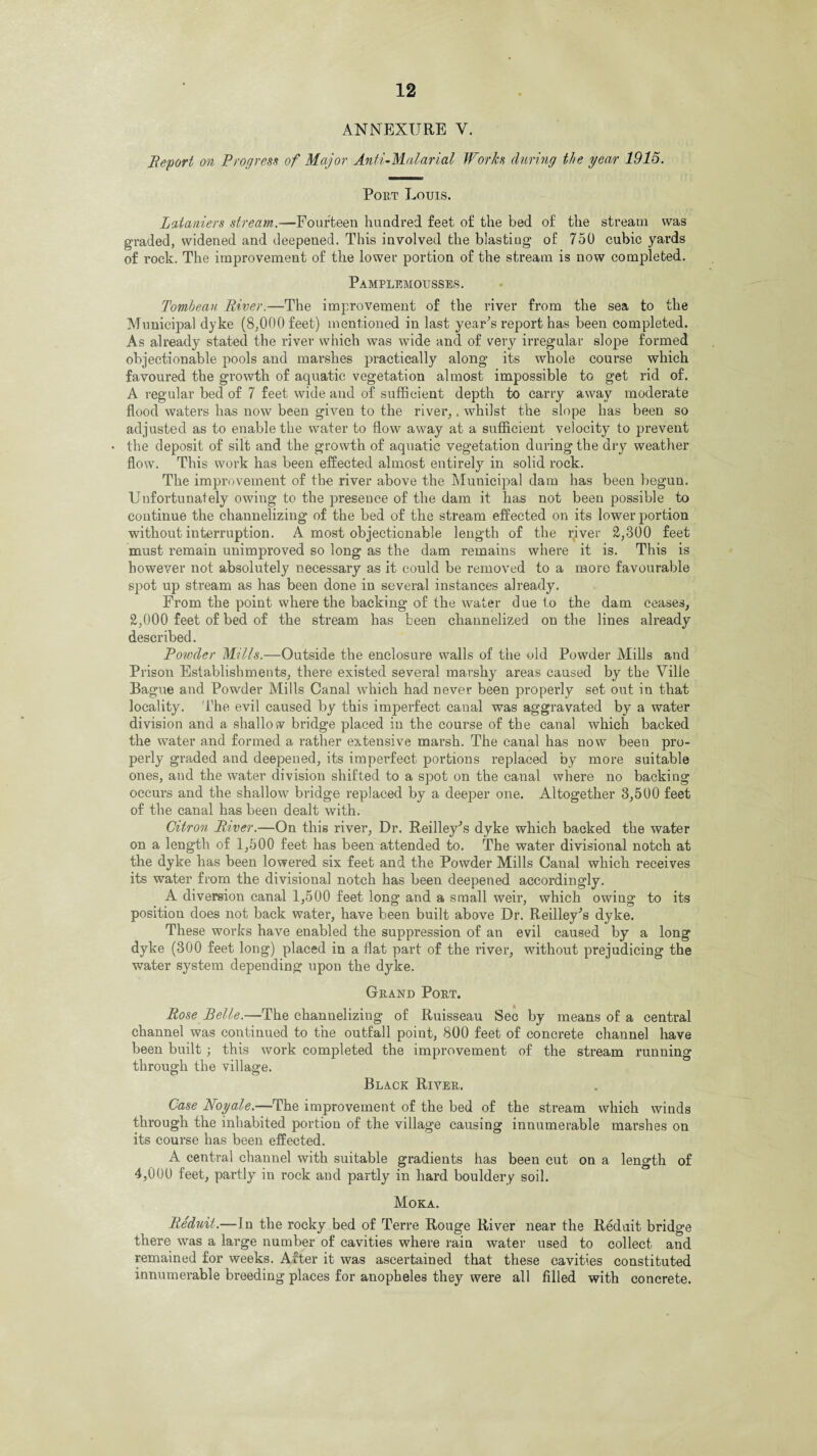 ANNEXURE V. Report on Progress of Major Anti-Malarial Works during the year 1915. Port Louis. Lataniers stream.—Fourteen hundred feet of the bed of the stream was graded, widened and deepened. This involved the blastiug of 750 cubic yards of rock. The improvement of the lower portion of the stream is now completed. Pamplemousses. Tombeau River.—The improvement of the river from the sea to the Municipal dyke (8,000 feet) mentioned in last year’s report has been completed. As already stated the river which was wide and of very irregular slope formed objectionable pools and marshes practically along its whole course which favoured the growth of aquatic vegetation almost impossible to get rid of. A regular bed of 7 feet wide and of sufficient depth to carry away moderate flood waters has now been given to the river,, whilst the slope has been so adjusted as to enable the water to flow away at a sufficient velocity to prevent • the deposit of silt and the growth of aquatic vegetation during the dry weather flow. This work has been effected almost entirely in solid rock. The improvement of the river above the Municipal dam has been begun. Unfortunately owing to the presence of the dam it has not been possible to continue the channelizing of the bed of the stream effected on its lower portion without interruption. A most objectionable length of the river 2,300 feet must remain unimproved so long as the dam remains where it is. This is however not absolutely necessary as it could be removed to a more favourable spot up stream as has been done in several instances already. From the point where the backing of the water due to the dam ceases, 2,000 feet of bed of the stream has been channelized on the lines already described. Powder Mills.—Outside the enclosure walls of the old Powder Mills and Prison Establishments, there existed several marshy areas caused by the Ville Bague and Powder Mills Canal which had never been properly set out in that locality. The evil caused by this imperfect canal was aggravated by a water division and a shallow bridge placed in the course of the canal which backed the water and formed a rather extensive marsh. The canal has now been pro¬ perly graded and deepened, its imperfect portions replaced by more suitable ones, and the water division shifted to a spot on the canal where no backing occurs and the shallow bridge replaced by a deeper one. Altogether 3,5U0 feet of the canal has been dealt with. Citron River.—On this river, Dr. Reilley’s dyke which backed the water on a length of 1,500 feet has been attended to. The water divisional notch at the dyke has been lowered six feet and the Powder Mills Canal which receives its water from the divisional notch has been deepened accordingly. A diversion canal 1,500 feet long and a small weir, which owing to its position does not back water, have been built above Dr. Reilley’s dyke. These works have enabled the suppression of an evil caused by a long dyke (300 feet long) placed in a flat part of the river, without prejudicing the water system depending upon the dyke. Grand Port. Rose Belle.—The channelizing of Ruisseau Sec by means of a central channel was continued to the outfall point, 800 feet of concrete channel have been built ; this work completed the improvement of the stream running through the village. Black River. Case Noyale.—The improvement of the bed of the stream which winds through the inhabited portion of the village causing innumerable marshes on its course has been effected. A central channel with suitable gradients has been cut on a length of 4,000 feet, partly in rock and partly in hard bouldery soil. Moka. Reduit.—In the rocky bed of Terre Rouge River near the Reduit bridge there was a large number of cavities where rain water used to collect and remained for weeks. After it was ascertained that these cavities constituted innumerable breeding places for anopheles they were all filled with concrete.