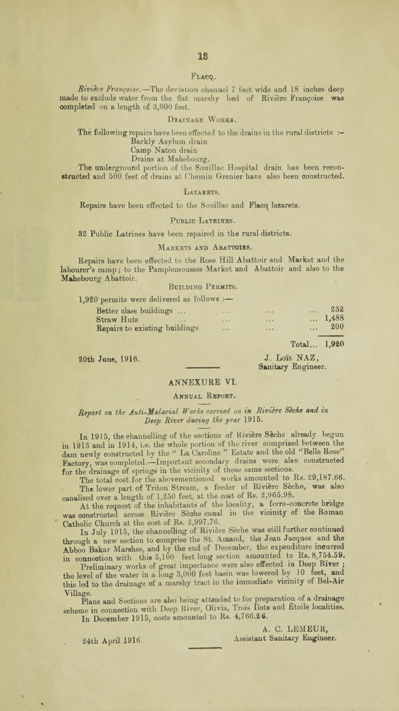 IS Flacq,. Riviere Frangoise.—The deviation ehauuel 7 feet wide and 18 inches deep made to exclude water from the flat marshy bed of Riviere Fran§oise was completed on a length of 3,000 feet. Drainage Works. The following repairs have been effected to the drains in the rural districts Barkly Asylum drain Camp Natou drain Drains at Mahebourg. The underground portion of the Souillac Hospital drain has been recon¬ structed and 500 feet of drains at Chemin Grenier have also been constructed. Lazarets. Repairs have been effected to the Souillac and Flacq lazarets. Public Latrines. 32 Public Latrines have been repaired in the rural districts. Markets and Abattoirs. Repairs have been effected to the Rose Hill Abattoir and Market and the labourer's camp; to the Pamplemousses Market and Abattoir and also to the Mahebourg Abattoir. Building Permits. 1,920 permits were delivered as follows :— Better class buildings ... Straw Huts Repairs to existing buildings 20th June, 1916. ... 232 ... 1,488 ... 200 Total... 1,920 J. Lois NAZ, Sanitary Engineer. ANNEXURE VI. Annual Report. Report on the Anti-Malarial Works carried on in Riviere Seche and in Deep River during the year 1915. In 1915, the channelling of the sections of Hiviere Seche already begun in 1913 and in 1914, i.e. the whole portion of the river comprised between the dam newly constructed by the “ La Caroline ” Estate and the old “Belle Rose Factory, was completed.—Important secondary drains were also constructed for the drainage of springs in the vicinity of these same sections. The total cost for the abovementioned works amounted to Rs. 29,187.66. The lower part of Triton Stream, a feeder of Riviere Seche, was also canalised over a length of 1,250 feet, at the cost of Rs. 2,965.98. At the request of the inhabitants of the locality, a ferro-concrete bridge was constructed across Riviere Seche canal in the vicinity of the Roman Catholic Church at the cost of Rs. 2,997.76. . In July 1915, the channelling of Riviere Seche was still further continued through a new section to comprise the St. Amand, the Jean Jacques and the Abboo Bakar Marshes, and by the end of Decembei, the expendituie incuired in connection with this 5,100 feet long section amounted to Rs. 8,754.59. Preliminary works of great importance were also effected in Deep River ; the level of the water in a long 3,000 feet basin was lowered by 10 feet, and this led to the drainage of a marshy tract in the immediate vicinity of Bel-Air Plans and Sections are also being attended to for preparation of a drainage scheme in connection with Deep River, Olivia, I rois Ilots and Etoile localities. In December 1915, costs amounted to Rs. 4,766.26. A. C. LEMEUR, Assistant Sanitary Engineer. 24th April 1916. ft